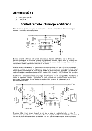Alimentación :
 V max: simple 12V DC
 I max: 0.1A
Control remoto infrarrojo codificado
Estos dos circuitos (emisor y receptor) permiten accionar a distancia y sin cables una determinada carga o
artefacto y con un alto grado de seguridad.
El emisor (o mando a distancia) esta formado por un circuito integrado codificador el cual lee 10 líneas de
entrada y dependiendo del estado que presenten estas líneas será el código emitido. Luego, un transistor hace
las veces de amplificador haciendo que la señal codificada a emitir accione el LED infrarrojo el cual irradia la
señal hasta el receptor en forma de luz invisible al ojo humano.
El circuito emisor se alimenta con 6V que pueden provenir de cuatro pilas tipo AAA. El LED con su respectiva
resistencia limitadora de corriente se dispuso para acusar correcto funcionamiento de las pilas. En tanto el diodo
emisor infrarrojo deje sobresalir de la caja a fin de permitir las irradiaciones hacia el receptor. Cada entrada de
codificación admite tres posibles estados: ALTO (a positivo), BAJO (a masa) o INDETERMINADO (sin conexión).
De esta forma y tomando en cuenta que hay un par de combinaciones que no están permitidas obtendremos un
sistema de codificación con 59.047 posibilidades, las cuales serán mas que suficientes para la mayoría de las
aplicaciones. El condensador de 10µF impide que posibles falsos contactos del pulsador afecten el
funcionamineto del emisor.
El receptor utiliza el mismo circuito integrado, en este caso las salidas en vez de actuar sobre un emisor IR
accionan un relé por medio de un transistor driver. El circuito integrado CA3140 es un amplificador operacional el
cual hace las veces de preamplificador de recepción. Este hace que las señales captadas por el fototransistor
 
