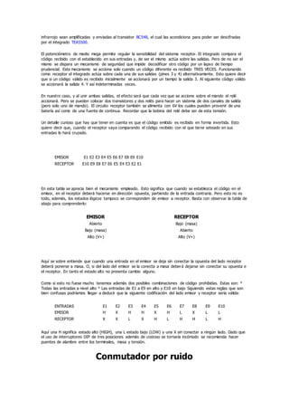 infrarrojo sean amplificadas y enviadas al transistor BC548, el cual las acondiciona para poder ser descifradas
por el integrado TEA5500.
El potenciómetro de medio mega permite regular la sensibilidad del sistema receptor. El integrado compara el
código recibido con el establecido en sus entradas y, de ser el mismo actúa sobre las salidas. Pero de no ser el
mismo se dispara un mecanismo de seguridad que impide decodificar otro código por un lapso de tiempo
prudencial. Este mecanismo se acciona solo cuando un código diferente es recibido TRES VECES. Funcionando
como receptor el integrado actúa sobre cada una de sus salidas (pines 3 y 4) alternativamente. Esto quiere decir
que si un código válido es recibido inicialmente se accionará por un tiempo la salida 3. Al siguiente código válido
se accionará la salida 4. Y así indeterminadas veces.
En nuestro caso, y al unir ambas salidas, el efecto será que cada vez que se accione sobre el mando el relé
accionará. Pero se pueden colocar dos transistores y dos relés para hacer un sistema de dos canales de salida
(pero solo uno de mando). El circuito receptor también se alimenta con 6V los cuales pueden provenir de una
batería así como de una fuente de continua. Recordar que la bobina del relé debe ser de esta tensión.
Un detalle curioso que hay que tener en cuenta es que el código emitido es recibido en forma invertida. Esto
quiere decir que, cuando el receptor vaya comparando el código recibido con el que tiene seteado en sus
entradas lo hará cruzado.
EMISOR E1 E2 E3 E4 E5 E6 E7 E8 E9 E10
RECEPTOR E10 E9 E8 E7 E6 E5 E4 E3 E2 E1
En esta tabla se aprecia bien el mecanismo empleado. Esto significa que cuando se establezca el código en el
emisor, en el receptor deberá hacerse en dirección opuesta, partiendo de la entrada contraria. Pero esto no es
todo, además, los estados lógicos tampoco se corresponden de emisor a receptor. Basta con observar la tabla de
abajo para comprenderlo:
EMISOR RECEPTOR
Abierto Bajo (masa)
Bajo (masa) Abierto
Alto (V+) Alto (V+)
Aquí se sobre entiende que cuando una entrada en el emisor se deja sin conectar la opuesta del lado receptor
deberá ponerse a masa. O, si del lado del emisor se la conecta a masa deberá dejarse sin conectar su opuesta e
el receptor. En tanto el estado alto no presenta cambio alguno.
Como si esto no fuese mucho tenemos además dos posibles combinaciones de código prohibidas. Estas son: *
Todas las entradas a nivel alto * Las entradas de E1 a E9 en alto y E10 en bajo Siguiendo estas reglas que son
bien confusas podríamos llegar a deducir que la siguiente codificación del lado emisor y receptor sería válida:
ENTRADAS E1 E2 E3 E4 E5 E6 E7 E8 E9 E10
EMISOR H X H H X H L X L L
RECEPTOR X X L X H L H H L H
Aquí una H significa estado alto (HIGH), una L estado bajo (LOW) y una X sin conectar a ningún lado. Dado que
el uso de interruptores DIP de tres posiciones además de costoso se tornaría incómodo se recomienda hacer
puentes de alambre entre los terminales, masa y tensión.
Conmutador por ruido
 
