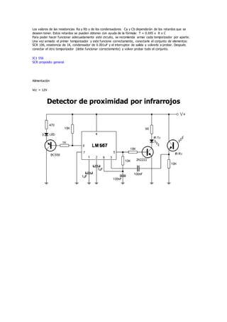 Los valores de las resistencias Ra y Rb y de los condensadores Ca y Cb dependerán de los retardos que se
deseen tener. Estos retardos se pueden obtener con ayuda de la fórmula: T = 0.695 x R x C
Para poder hacer funcionar adecuadamente este circuito, se recomienda armar cada temporizador por aparte.
Una vez armado el primer temporizador y este funcione correctamente, conectarle el conjunto de elementos:
SCR 106, resistencia de 1K, condensador de 0.001uF y el interruptor de salida y volverlo a probar. Después
conectar el otro temporizador (debe funcionar correctamente) y volver probar todo el conjunto.
IC1 556
SCR proposito general
Alimentación
Vcc = 12V
Detector de proximidad por infrarrojos
 