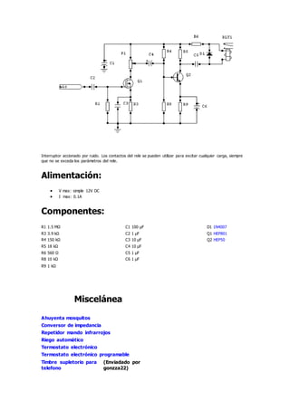 Interruptor accionado por ruido. Los contactos del rele se pueden utilizar para excitar cualquier carga, siempre
que no se exceda los parámetros del rele.
Alimentación:
 V max: simple 12V DC
 I max: 0.1A
Componentes:
R1 1.5 MΩ C1 100 µF D1 1N4007
R3 3.9 kΩ C2 1 µF Q1 HEP801
R4 150 kΩ C3 10 µF Q2 HEP50
R5 18 kΩ C4 10 µF
R6 560 Ω C5 1 µF
R8 10 kΩ C6 1 µF
R9 1 kΩ
Miscelánea
Ahuyenta mosquitos
Conversor de impedancia
Repetidor mando infrarrojos
Riego automático
Termostato electrónico
Termostato electrónico programable
Timbre supletorio para
telefono
(Enviadado por
gonzza22)
 
