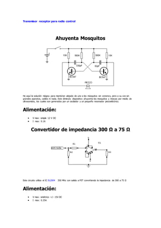 Transmisor receptor para radio control
Ahuyenta Mosquitos
He aquí la solución mágica para mantener alejado de uno a los mosquitos sin venenos, pero a su vez sin
grandes aparatos, cables ni nada. Este diminuto dispositivo ahuyenta los mosquitos y moscas por medio de
ultrasonidos, los cuales son generados por un oscilador y un pequeño resonador piezoeléctrico.
Alimentación:
 V max: simple 12 V DC
 I max: 0.1A
Convertidor de impedancia 300 Ω a 75 Ω
Este circuito utiliza el IC EL2004 350 Mhz con salida a FET convirtiendo la impedancia de 300 a 75 Ω
Alimentación:
 V max: simétrico +/- 15V DC
 I max: 0.25A
 