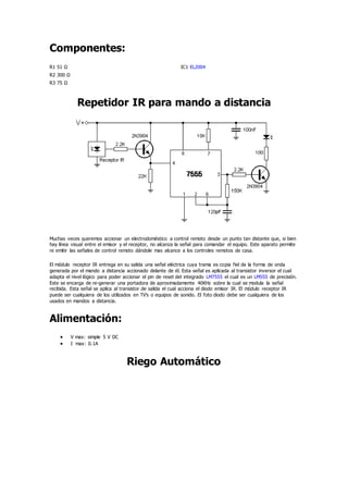 Componentes:
R1 51 Ω IC1 EL2004
R2 300 Ω
R3 75 Ω
Repetidor IR para mando a distancia
Muchas veces queremos accionar un electrodoméstico a control remoto desde un punto tan distante que, si bien
hay línea visual entre el emisor y el receptor, no alcanza la señal para comandar el equipo. Este aparato permite
re emitir las señales de control remoto dándole mas alcance a los controles remotos de casa.
El módulo receptor IR entrega en su salida una señal eléctrica cuya trama es copia fiel de la forma de onda
generada por el mando a distancia accionado delante de él. Esta señal es aplicada al transistor inversor el cual
adapta el nivel lógico para poder accionar el pin de reset del integrado LM7555 el cual es un LM555 de precisión.
Este se encarga de re-generar una portadora de aproximadamente 40KHz sobre la cual se modula la señal
recibida. Esta señal se aplica al transistor de salida el cual acciona el diodo emisor IR. El módulo receptor IR
puede ser cualquiera de los utilizados en TV's o equipos de sonido. El foto diodo debe ser cualquiera de los
usados en mandos a distancia.
Alimentación:
 V max: simple 5 V DC
 I max: 0.1A
Riego Automático
 