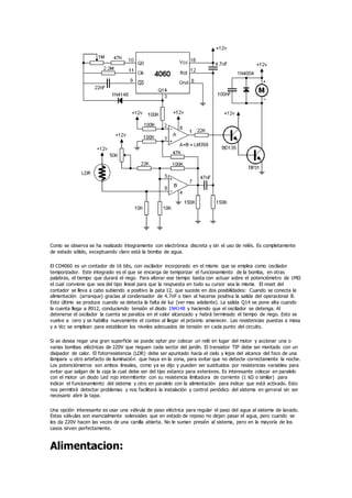 Como se observa se ha realizado íntegramente con electrónica discreta y sin el uso de relés. Es completamente
de estado sólido, exceptuando claro está la bomba de agua.
El CD4060 es un contador de 16 bits, con oscilador incorporado en el mismo que se emplea como oscilador
temporizador. Este integrado es el que se encarga de temporizar el funcionamiento de la bomba, en otras
palabras, el tiempo que durará el riego. Para alterar ese tiempo basta con actuar sobre el potenciómetro de 1MΩ
el cual conviene que sea del tipo lineal para que la respuesta en todo su cursor sea la misma. El reset del
contador se lleva a cabo subiendo a positivo la pata 12, que sucede en dos posibilidades: Cuando se conecta la
alimentación (arranque) gracias al condensador de 4.7nF o bien al hacerse positiva la salida del operacional B.
Esto último se produce cuando se detecta la falta de luz (ver mas adelante). La salida Q14 se pone alta cuando
la cuenta llega a 8912, conduciendo tensión el diodo 1N4148 y haciendo que el oscilador se detenga. Al
detenerse el oscilador la cuenta se paraliza en el valor alcanzado y habrá terminado el tiempo de riego. Esto se
vuelve a cero y se habilita nuevamente el conteo al llegar el próximo amanecer. Las resistencias puestas a masa
y a Vcc se emplean para establecer los niveles adecuados de tensión en cada punto del circuito.
Si se desea regar una gran superficie se puede optar por colocar un relé en lugar del motor y accionar una o
varias bombas eléctricas de 220V que rieguen cada sector del jardín. El transistor TIP debe ser montado con un
disipador de calor. El fotorresistencia (LDR) debe ser apuntado hacia el cielo y lejos del alcance del foco de una
lámpara u otro artefacto de iluminación que haya en la zona, para evitar que no detecte correctamente la noche.
Los potenciómetros son ambos lineales, como ya se dijo y pueden ser sustituidos por resistencias variables para
evitar que salgan de la caja la cual debe ser del tipo estanco para exteriores. Es interesante colocar en paralelo
con el motor un diodo Led rojo intermitente con su resistencia limitadora de corriente (1 kΩ o similar) para
indicar el funcionamiento del sistema y otro en paralelo con la alimentación para indicar que está activado. Esto
nos permitirá detectar problemas y nos facilitará la instalación y control periódico del sistema en general sin ser
necesario abrir la tapa.
Una opción interesante es usar una válvula de paso eléctrica para regular el paso del agua al sistema de lavado.
Estas válvulas son esencialmente solenoides que en estado de reposo no dejan pasar el agua, pero cuando se
les da 220V hacen las veces de una canilla abierta. No le suman presión al sistema, pero en la mayoría de los
casos sirven perfectamente.
Alimentacion:
 