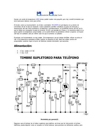 Hexadecimal Codigo fuente
Gracias a la sonda de temperatura LM35 hemos podido realizar este pequeño pero muy versátil termostato que
sirve tanto para calentar como para enfriar
El circuito centra su funcionamiento en el micro controlador PIC16F870 el cual dispone en su interior de
convertidor AD de 10 bits de resolución. Cuatro pulsadores permiten establecer el punto de activación y
desactivación del relé. Estos parámetros se almacenan automáticamente en la EEPROM interna del PIC por lo
que no deben ser recargados al quitar la corriente. El LCD, una pantalla de 2 líneas x 16 caracteres indica en su
parte superior la temperatura actual medida y en su parte inferior los parámetros inferior y superior. Un buzzer
(del tipo con oscilador) pita por 100ms cada vez que se presiona un pulsador.
El principio de funcionamiento es muy simple. Si la temperatura cae por debajo del límite inferior se activa el
relé. Si la temperatura sobrepasa el límite superior se desactiva el relé. Dado que ambos puntos son
programables podemos lograr el punto de histéresis (estado intermedio) que queramos.
Alimentación:
 V max: simple 12 V DC
 I max: 0.2A
TIMBRE SUPLETORIO PARA TELÉFONO
Enviadado por gonzza22
Diagrama para el montaje de un timbre supletorio para teléfono, de forma que sin intervención en la línea
telefónica, pueda disponer como un avisador en forma luminosa, para personas con deficiencia auditiva, para
 