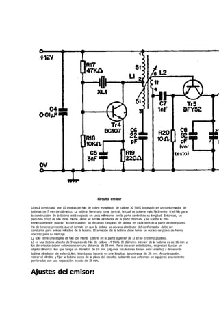 Circuito emisor
Ll está constituida por 10 espiras de hilo de cobre esmaltado de calibre 30 SWG bobinado en un conformador de
bobinas de 7 mm de diámetro. La bobina tiene una toma central, la cual se obtiene más fácilmente si el hilo para
la construcción de la bobina está raspado en unos milimetros en la parte central de su longitud. Entonces, un
pequeño trozo de hilo de la misma clase se arrolla alrededor de la parte desnuda y se suelda lo más
esmeradamente posible. A continuación, se devanan 5 espiras de bobina en cada sentido a partir de este punto.
Ha de tenerse presente que el sentido en que la bobina se devana alrededor del conformador debe ser
constante para ambas mitades de la bobina. El armazón de la bobina debe tener un núcleo de polvo de hierro
roscado para su montaje.
L2 sólo tiene una espira de hilo del mismo calibre en la parte superior de Ll en el extremo positivo.
L3 es una bobina abierta de 9 espiras de hilo de calibre 14 SWG. El diámetro interior de la bobina es de 16 mm y
los devanados deben extenderse en una distancia de 38 mm. Para devanar esta bobina, es preciso buscar un
objeto cilindrico liso que tenga un diámetro de 16 mm (algunos rotuladores tienen este tamaño) y devanar la
bobina alrededor de este núcleo, intentando hacerlo en una longitud aproximada de 38 mm. A continuación,
retirar el cilindro y fijar la bobina cerca de la placa del circuito, soldando sus extremos en agujeros previamente
perforados con una separación exacta de 38 mm.
Ajustes del emisor:
 