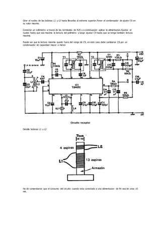 Girar el nucleo de las bobinas L1 y L2 hasta llevarlas al estremo superior.Poner el condensador de ajuste C9 en
su valor maximo.
Conectar un voltimetro a traves de los terminales de R20 y a continuacion aplicar la alimentacion.Ajustar el
nucleo hasta que sea maxima la lectura del polimetro y luego ajustar C9 hasta que se tenga tambien lectura
maxima.
Puede ser que la lectura maxima quede fuera del rango de C9, en este caso debe cambiarse C8 por un
condensador de capacidad mayor o menor
Circuito receptor
Detalle bobinas L1 y L2
Ha de comprobarse que el consumo del circuito cuando esta conectado a una alimentacion de 9V sea de unos 10
mA.
 