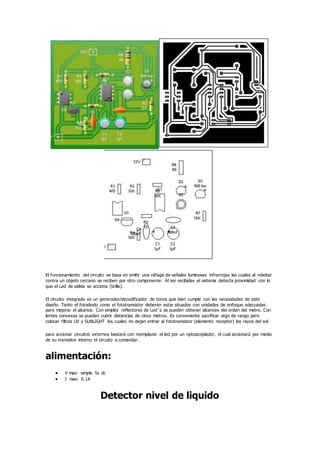 El funcionamiento del circuito se basa en emitir una ráfaga de señales luminosas infrarrojas las cuales al rebotar
contra un objeto cercano se reciben por otro componente. Al ser recibidas el sistema detecta proximidad con lo
que el Led de salida se acciona (brilla).
El circuito integrado es un generador/decodificador de tonos que bien cumple con las necesidades de este
diseño. Tanto el fotodiodo como el fototransistor deberán estar situados con unidades de enfoque adecuadas
para mejorar el alcance. Con simples reflectores de Led´s se pueden obtener alcances del orden del metro. Con
lentes convexas se pueden cubrir distancias de cinco metros. Es conveniente sacrificar algo de rango pero
colocar filtros UV y SUNLIGHT los cuales no dejan entrar al fototransistor (elemento receptor) los rayos del sol.
para accionar circuitos externos bastará con reemplazar el led por un optoacoplador, el cual accionará por medio
de su transistor interno el circuito a comandar.
alimentación:
 V max: simple 5v dc
 I max: 0.1A
Detector nivel de liquido
 