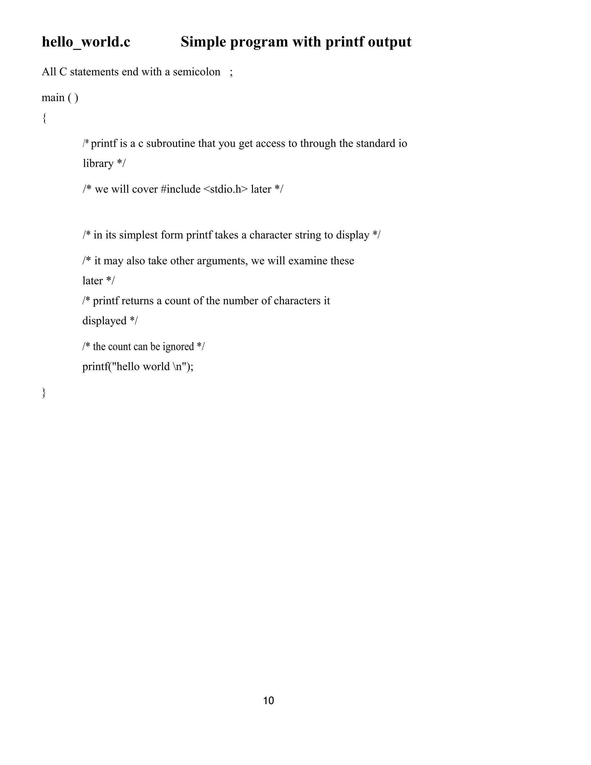 hello_world.c Simple program with printf output
All C statements end with a semicolon ;
main ( )
{
/* printf is a c subroutine that you get access to through the standard io
library */
/* we will cover #include <stdio.h> later */
/* in its simplest form printf takes a character string to display */
/* it may also take other arguments, we will examine these
later */
/* printf returns a count of the number of characters it
displayed */
/* the count can be ignored */
printf("hello world n");
}
10
 