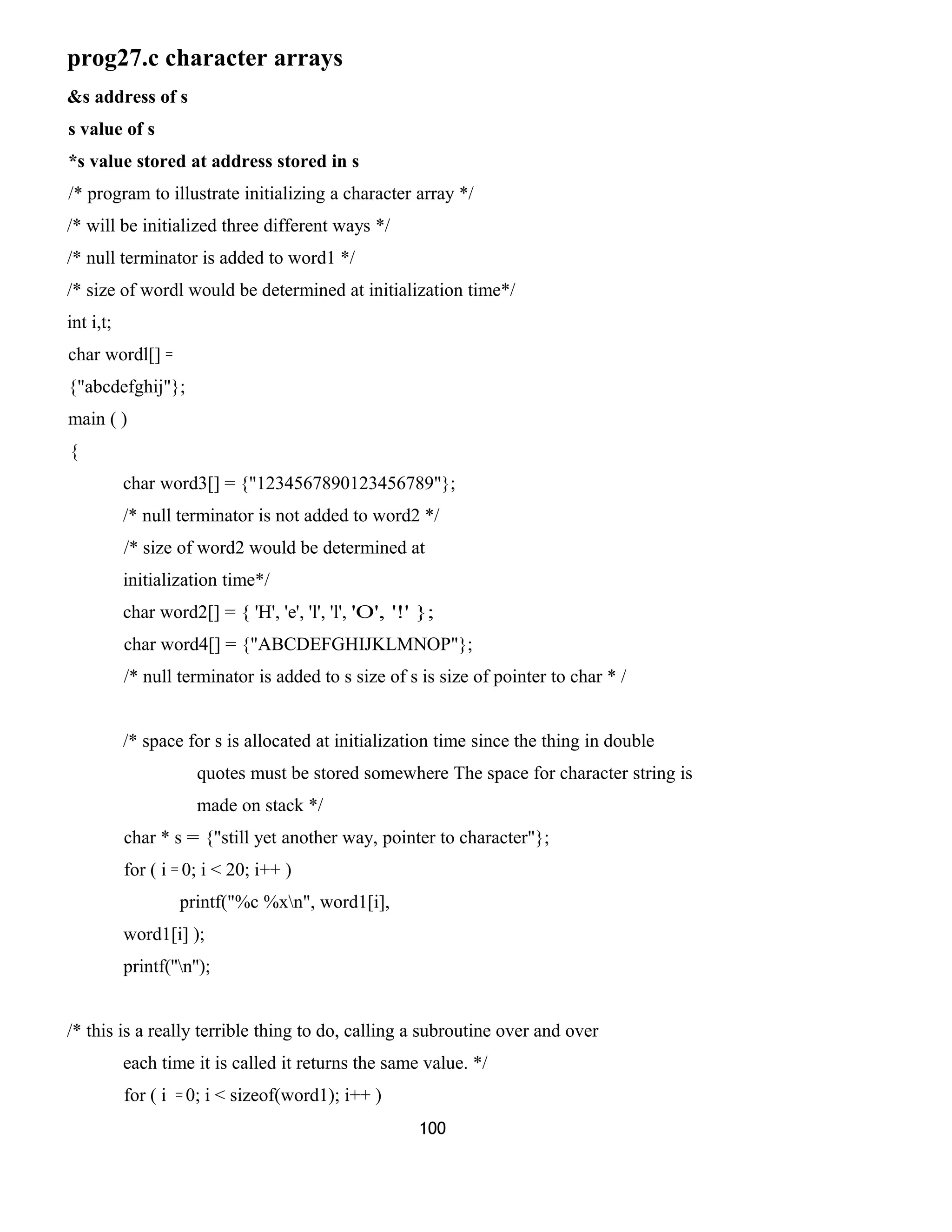 prog27.c character arrays
&s address of s
s value of s
*s value stored at address stored in s
/* program to illustrate initializing a character array */
/* will be initialized three different ways */
/* null terminator is added to word1 */
/* size of wordl would be determined at initialization time*/
int i,t;
char wordl[] =
{"abcdefghij"};
main ( )
{
char word3[] = {"1234567890123456789"};
/* null terminator is not added to word2 */
/* size of word2 would be determined at
initialization time*/
char word2[] = { 'H', 'e', 'l', 'l', 'O', '!' };
char word4[] = {"ABCDEFGHIJKLMNOP"};
/* null terminator is added to s size of s is size of pointer to char * /
/* space for s is allocated at initialization time since the thing in double
quotes must be stored somewhere The space for character string is
made on stack */
char * s = {"still yet another way, pointer to character"};
for ( i = 0; i < 20; i++ )
printf("%c %xn", word1[i],
word1[i] );
printf(''n'');
/* this is a really terrible thing to do, calling a subroutine over and over
each time it is called it returns the same value. */
for ( i = 0; i < sizeof(word1); i++ )
100
 