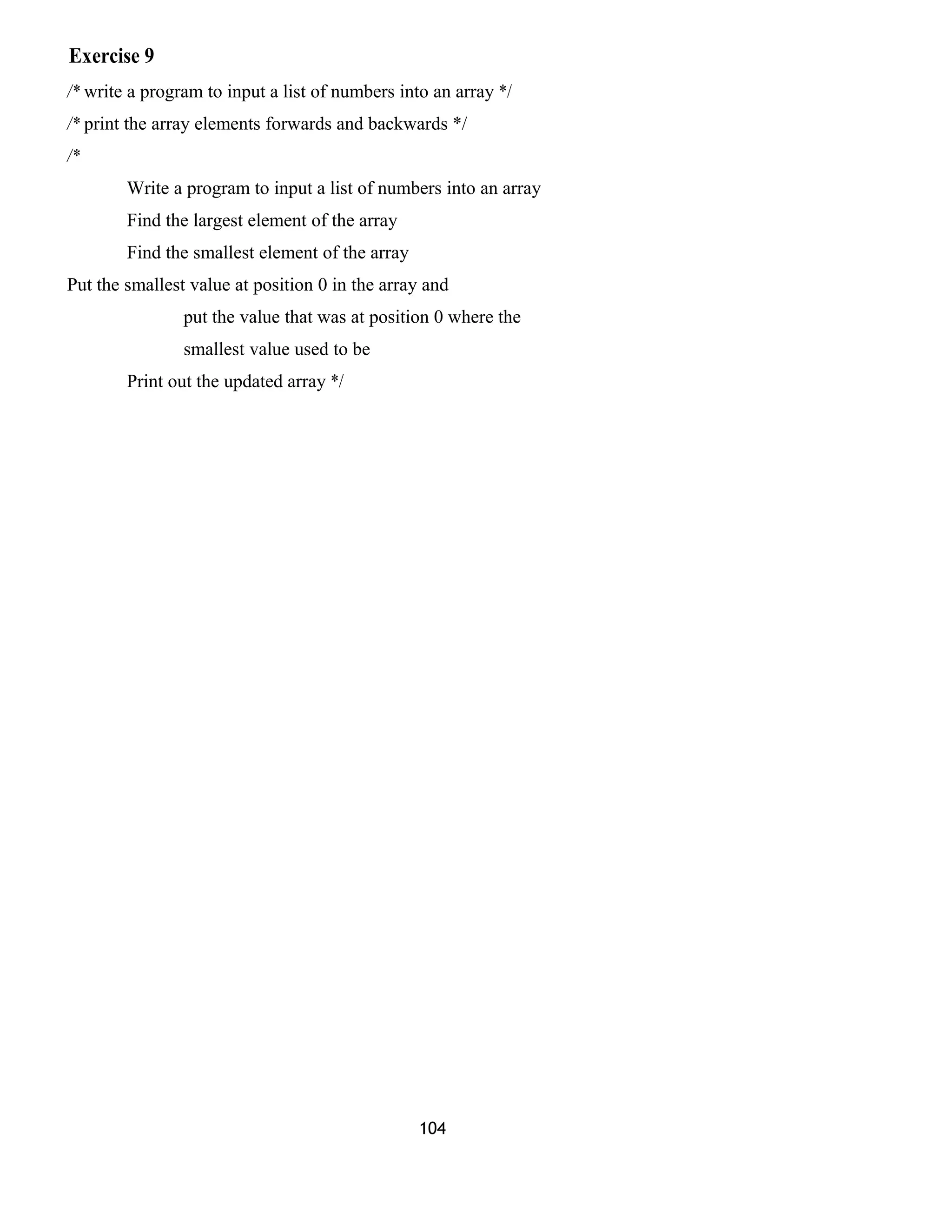 Exercise 9
/* write a program to input a list of numbers into an array */
/* print the array elements forwards and backwards */
/*
Write a program to input a list of numbers into an array
Find the largest element of the array
Find the smallest element of the array
Put the smallest value at position 0 in the array and
put the value that was at position 0 where the
smallest value used to be
Print out the updated array */
104
 
