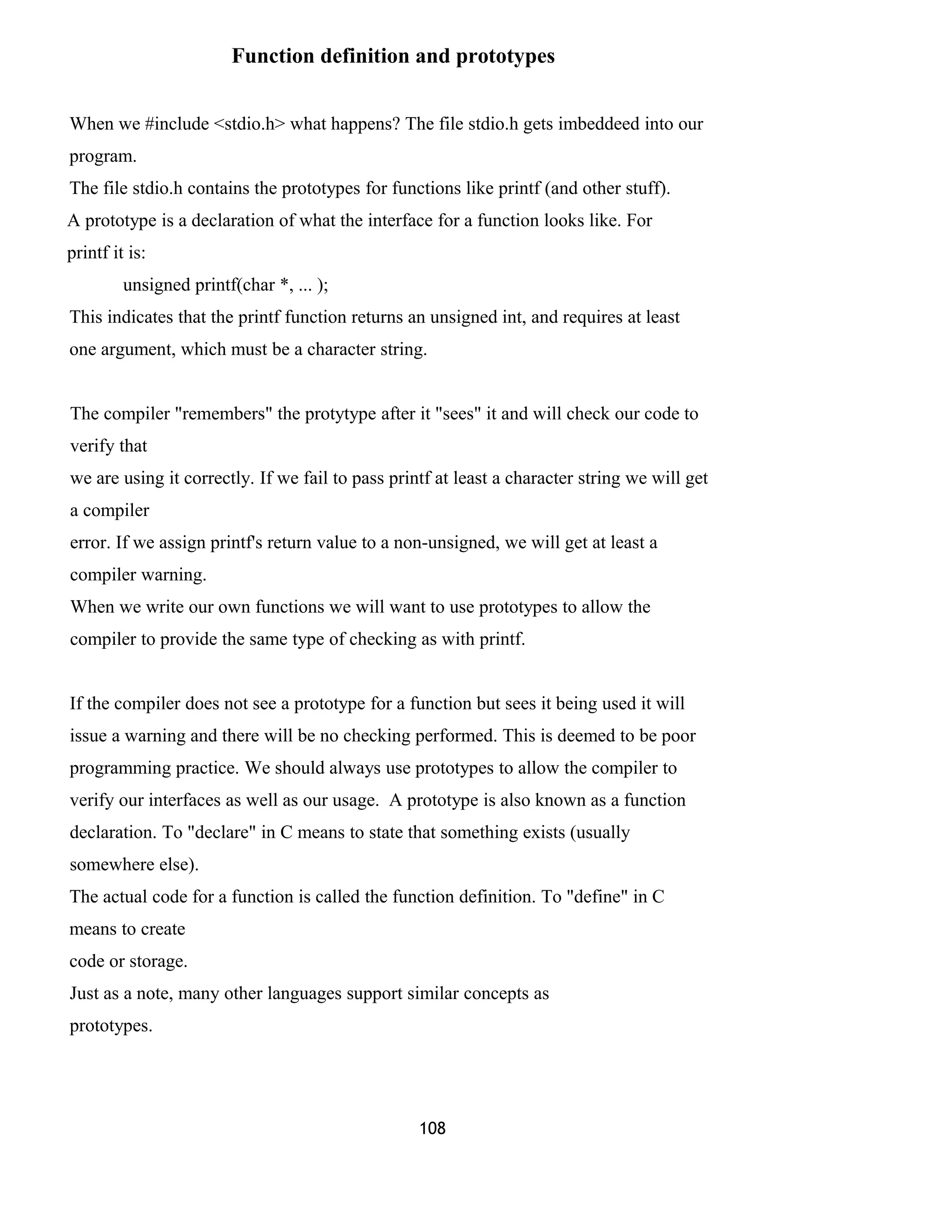 Function definition and prototypes
When we #include <stdio.h> what happens? The file stdio.h gets imbeddeed into our
program.
The file stdio.h contains the prototypes for functions like printf (and other stuff).
A prototype is a declaration of what the interface for a function looks like. For
printf it is:
unsigned printf(char *, ... );
This indicates that the printf function returns an unsigned int, and requires at least
one argument, which must be a character string.
The compiler "remembers" the protytype after it "sees" it and will check our code to
verify that
we are using it correctly. If we fail to pass printf at least a character string we will get
a compiler
error. If we assign printf's return value to a non-unsigned, we will get at least a
compiler warning.
When we write our own functions we will want to use prototypes to allow the
compiler to provide the same type of checking as with printf.
If the compiler does not see a prototype for a function but sees it being used it will
issue a warning and there will be no checking performed. This is deemed to be poor
programming practice. We should always use prototypes to allow the compiler to
verify our interfaces as well as our usage. A prototype is also known as a function
declaration. To "declare" in C means to state that something exists (usually
somewhere else).
The actual code for a function is called the function definition. To "define" in C
means to create
code or storage.
Just as a note, many other languages support similar concepts as
prototypes.
108
 