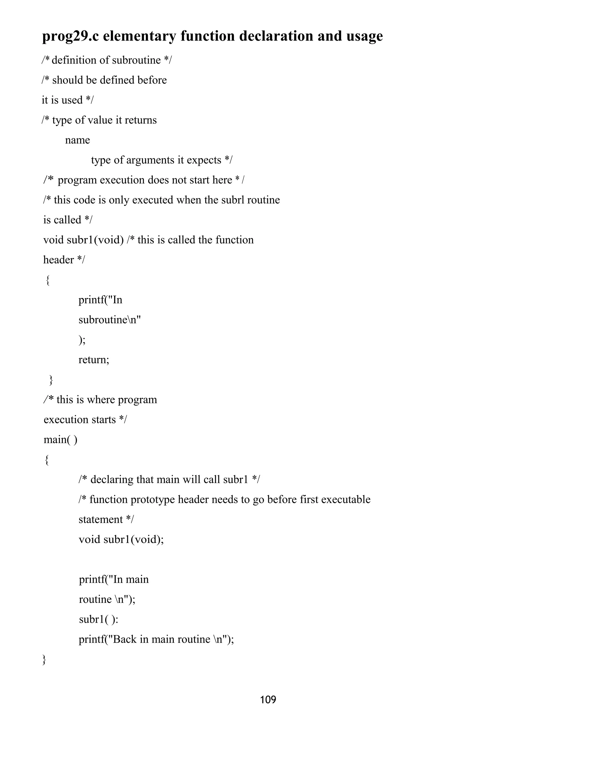 prog29.c elementary function declaration and usage
/* definition of subroutine */
/* should be defined before
it is used */
/* type of value it returns
name
type of arguments it expects */
/* program execution does not start here * /
/* this code is only executed when the subrl routine
is called */
void subr1(void) /* this is called the function
header */
{
printf("In
subroutinen"
);
return;
}
/* this is where program
execution starts */
main( )
{
/* declaring that main will call subr1 */
/* function prototype header needs to go before first executable
statement */
void subr1(void);
printf("In main
routine n");
subr1( ):
printf("Back in main routine n");
}
109
 