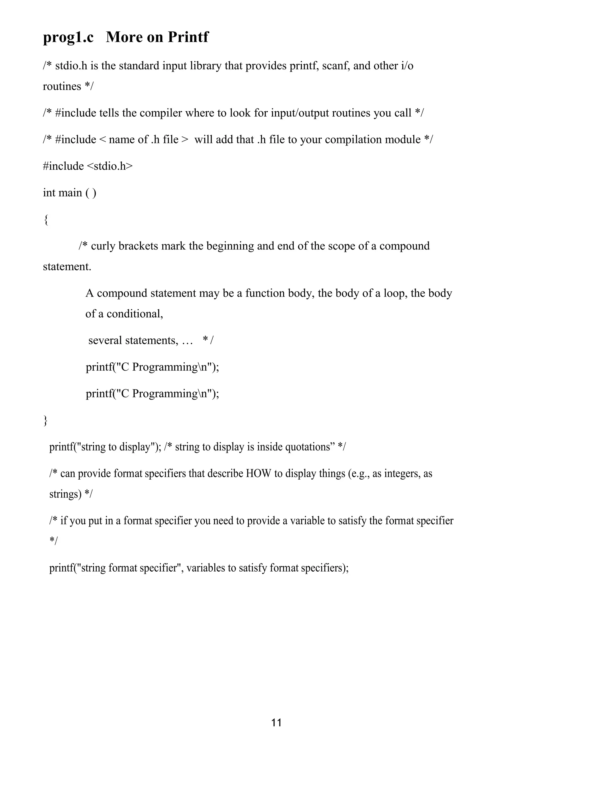 prog1.c More on Printf
/* stdio.h is the standard input library that provides printf, scanf, and other i/o
routines */
/* #include tells the compiler where to look for input/output routines you call */
/* #include < name of .h file > will add that .h file to your compilation module */
#include <stdio.h>
int main ( )
{
/* curly brackets mark the beginning and end of the scope of a compound
statement.
A compound statement may be a function body, the body of a loop, the body
of a conditional,
several statements, … * /
printf("C Programmingn");
printf("C Programmingn");
}
printf("string to display"); /* string to display is inside quotations” */
/* can provide format specifiers that describe HOW to display things (e.g., as integers, as
strings) */
/* if you put in a format specifier you need to provide a variable to satisfy the format specifier
*/
printf("string format specifier", variables to satisfy format specifiers);
11
 