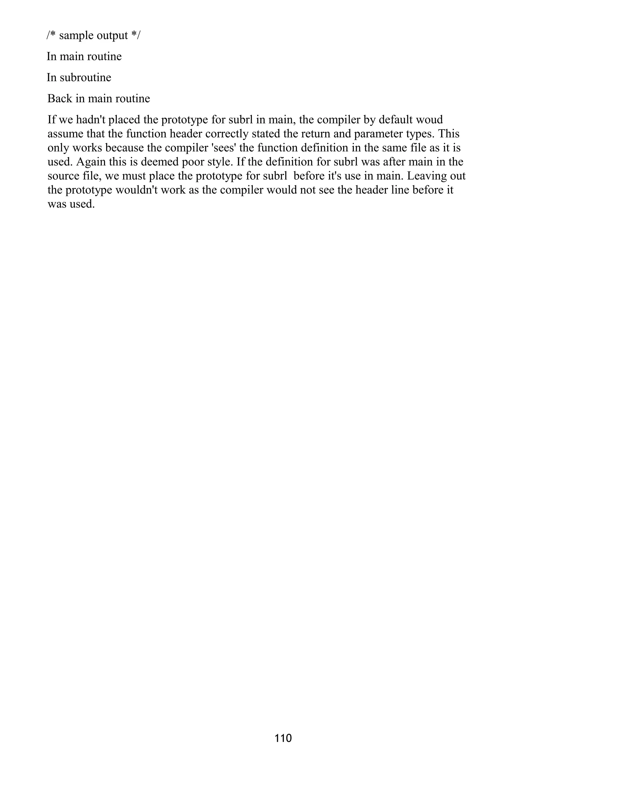 /* sample output */
In main routine
In subroutine
Back in main routine
If we hadn't placed the prototype for subrl in main, the compiler by default woud
assume that the function header correctly stated the return and parameter types. This
only works because the compiler 'sees' the function definition in the same file as it is
used. Again this is deemed poor style. If the definition for subrl was after main in the
source file, we must place the prototype for subrl before it's use in main. Leaving out
the prototype wouldn't work as the compiler would not see the header line before it
was used.
110
 