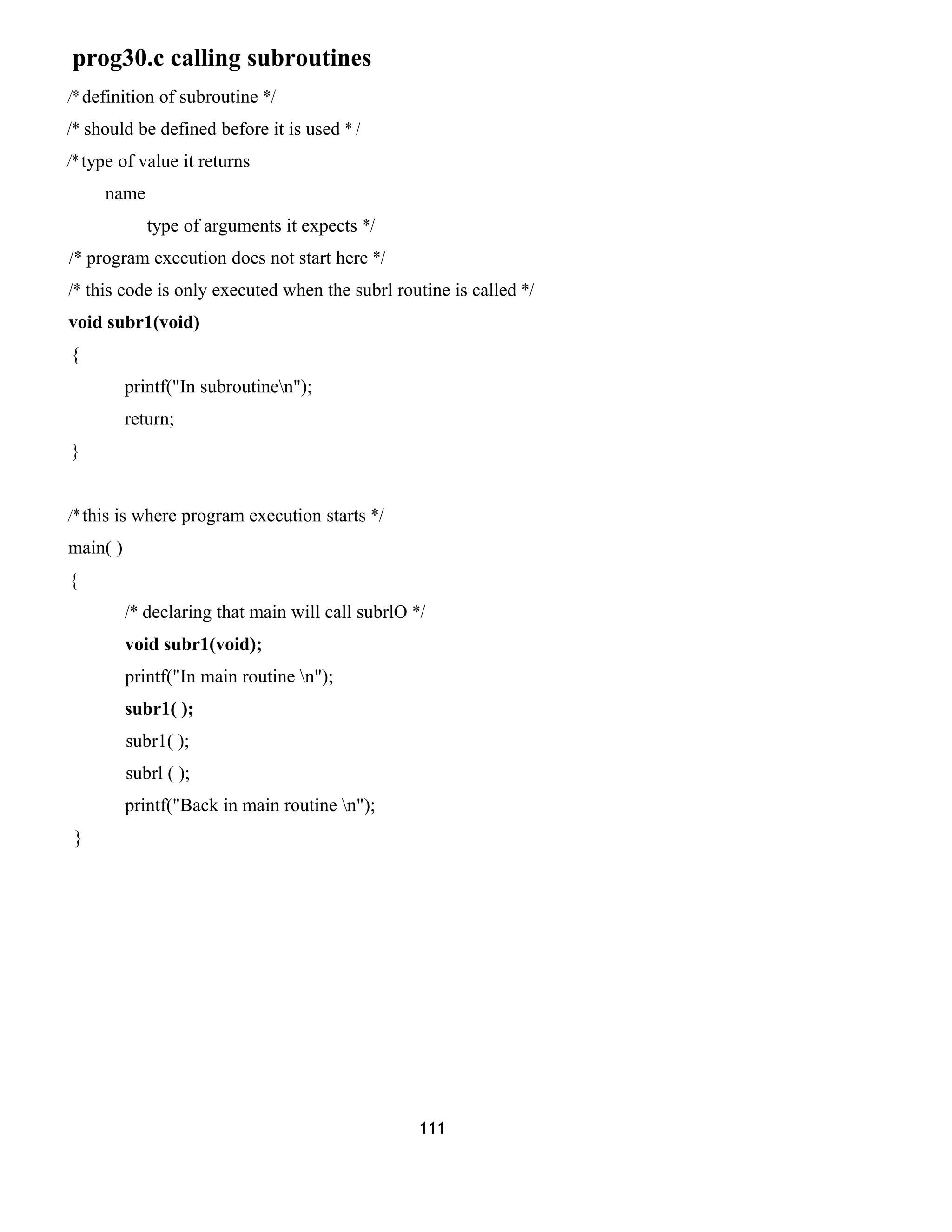 prog30.c calling subroutines
/* definition of subroutine */
/* should be defined before it is used * /
/* type of value it returns
name
type of arguments it expects */
/* program execution does not start here */
/* this code is only executed when the subrl routine is called */
void subr1(void)
{
printf("In subroutinen");
return;
}
/* this is where program execution starts */
main( )
{
/* declaring that main will call subrlO */
void subr1(void);
printf("In main routine n");
subr1( );
subr1( );
subrl ( );
printf("Back in main routine n");
}
111
 