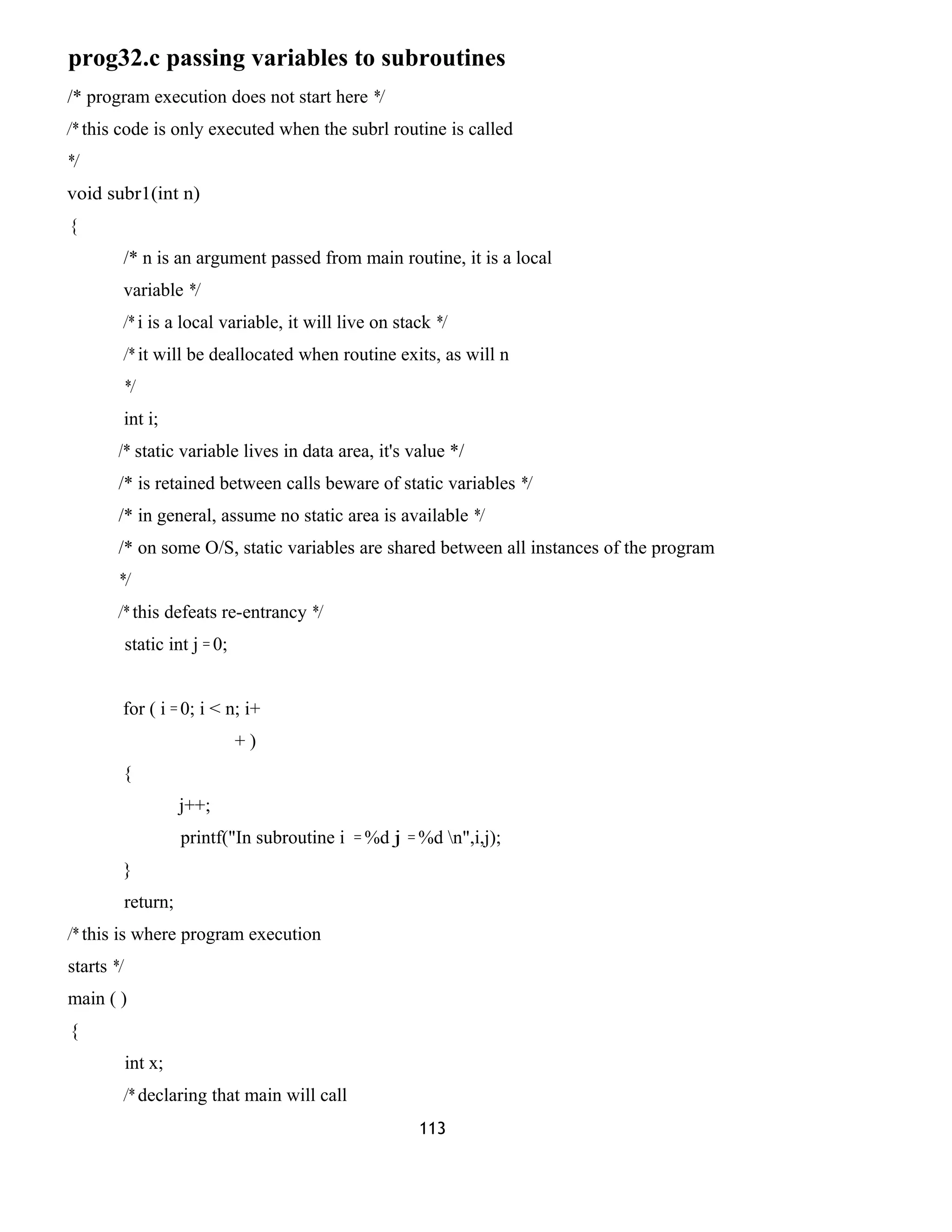prog32.c passing variables to subroutines
/* program execution does not start here */
/* this code is only executed when the subrl routine is called
*/
void subr1(int n)
{
/* n is an argument passed from main routine, it is a local
variable */
/* i is a local variable, it will live on stack */
/* it will be deallocated when routine exits, as will n
*/
int i;
/* static variable lives in data area, it's value */
/* is retained between calls beware of static variables */
/* in general, assume no static area is available */
/* on some O/S, static variables are shared between all instances of the program
*/
/* this defeats re-entrancy */
static int j = 0;
for ( i = 0; i < n; i+
+ )
{
j++;
printf("In subroutine i = %d j = %d n",i,j);
}
return;
/* this is where program execution
starts */
main ( )
{
int x;
/* declaring that main will call
113
 