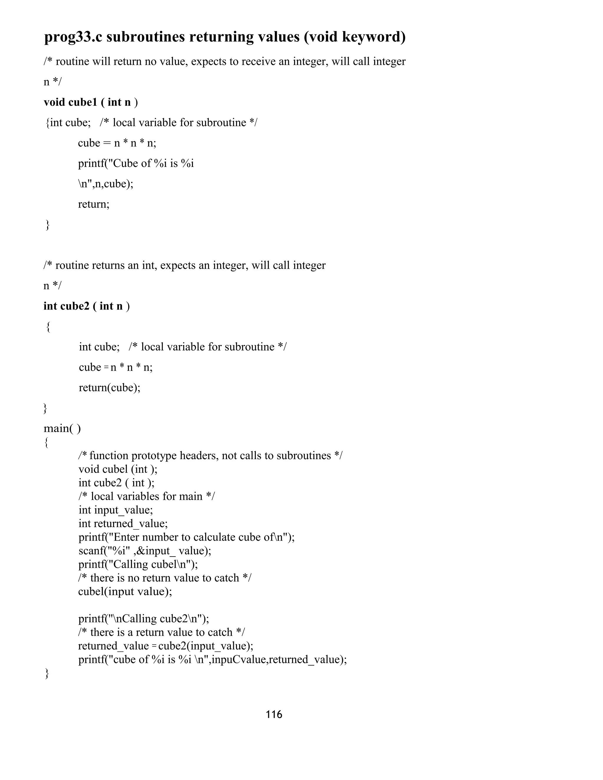 prog33.c subroutines returning values (void keyword)
/* routine will return no value, expects to receive an integer, will call integer
n */
void cube1 ( int n )
{int cube; /* local variable for subroutine */
cube = n * n * n;
printf("Cube of %i is %i
n",n,cube);
return;
}
/* routine returns an int, expects an integer, will call integer
n */
int cube2 ( int n )
{
int cube; /* local variable for subroutine */
cube = n * n * n;
return(cube);
}
main( )
{
/* function prototype headers, not calls to subroutines */
void cubel (int );
int cube2 ( int );
/* local variables for main */
int input_value;
int returned_value;
printf("Enter number to calculate cube ofn");
scanf("%i" ,&input_ value);
printf("Calling cubeln");
/* there is no return value to catch */
cubel(input value);
printf(''nCalling cube2n");
/* there is a return value to catch */
returned_value = cube2(input_value);
printf("cube of %i is %i n",inpuCvalue,returned_value);
}
116
 