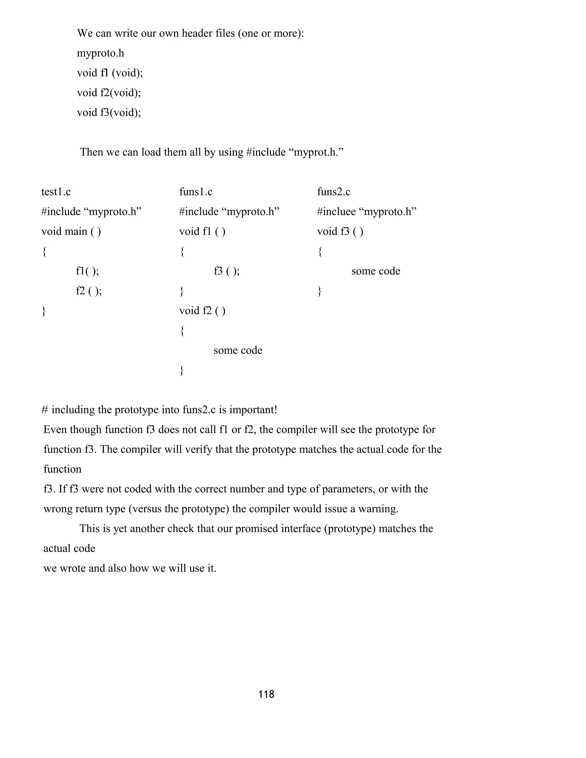 We can write our own header files (one or more):
myproto.h
void fl (void);
void f2(void);
void f3(void);
Then we can load them all by using #include “myprot.h.”
test1.c funs1.c funs2.c
#include “myproto.h” #include “myproto.h” #incluee “myproto.h”
void main ( ) void f1 ( ) void f3 ( )
{ { {
f1( ); f3 ( ); some code
f2 ( ); } }
} void f2 ( )
{
some code
}
# including the prototype into funs2.c is important!
Even though function f3 does not call f1 or f2, the compiler will see the prototype for
function f3. The compiler will verify that the prototype matches the actual code for the
function
f3. If f3 were not coded with the correct number and type of parameters, or with the
wrong return type (versus the prototype) the compiler would issue a warning.
This is yet another check that our promised interface (prototype) matches the
actual code
we wrote and also how we will use it.
118
 