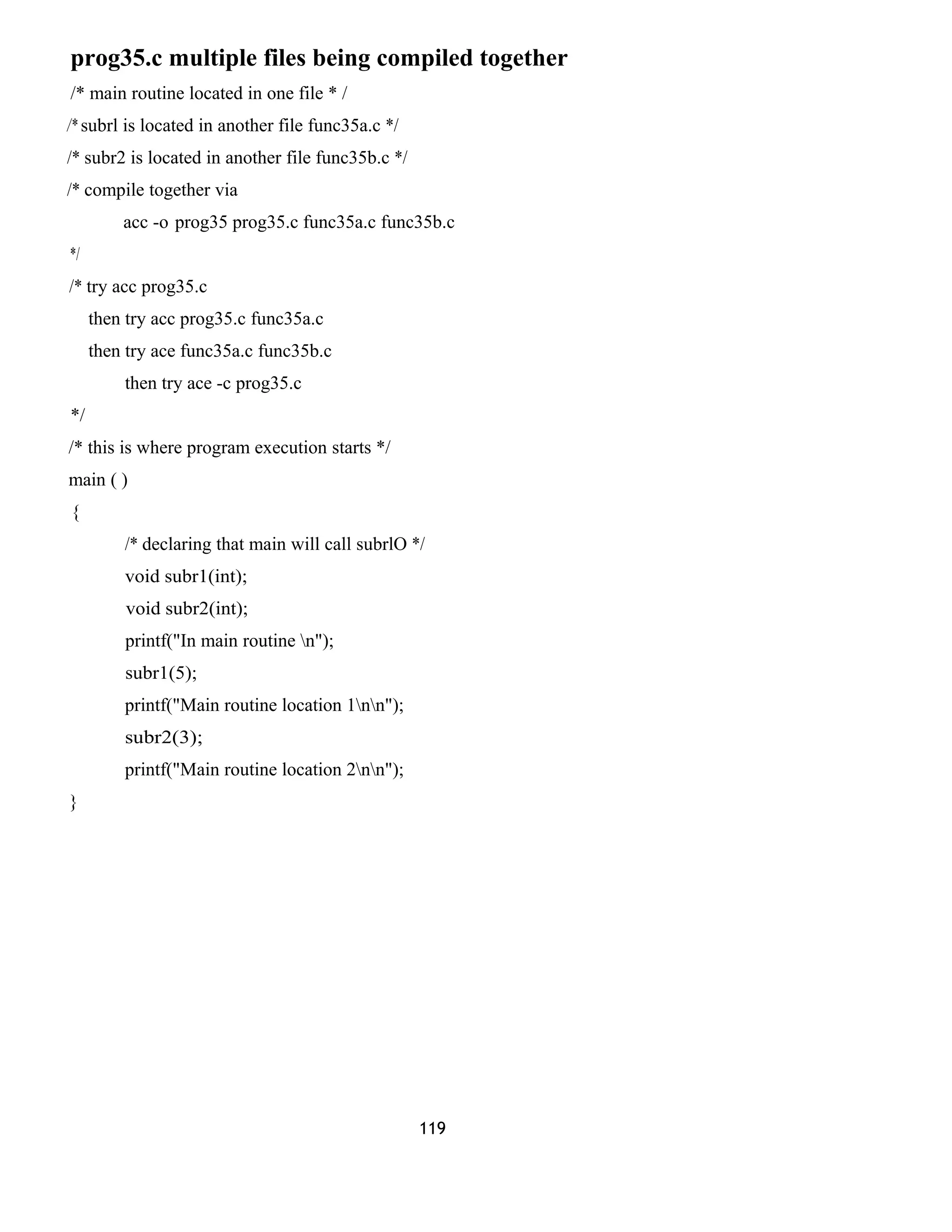 prog35.c multiple files being compiled together
/* main routine located in one file * /
/* subrl is located in another file func35a.c */
/* subr2 is located in another file func35b.c */
/* compile together via
acc -o prog35 prog35.c func35a.c func35b.c
*/
/* try acc prog35.c
then try acc prog35.c func35a.c
then try ace func35a.c func35b.c
then try ace -c prog35.c
*/
/* this is where program execution starts */
main ( )
{
/* declaring that main will call subrlO */
void subr1(int);
void subr2(int);
printf("In main routine n");
subr1(5);
printf("Main routine location 1nn");
subr2(3);
printf("Main routine location 2nn");
}
119
 