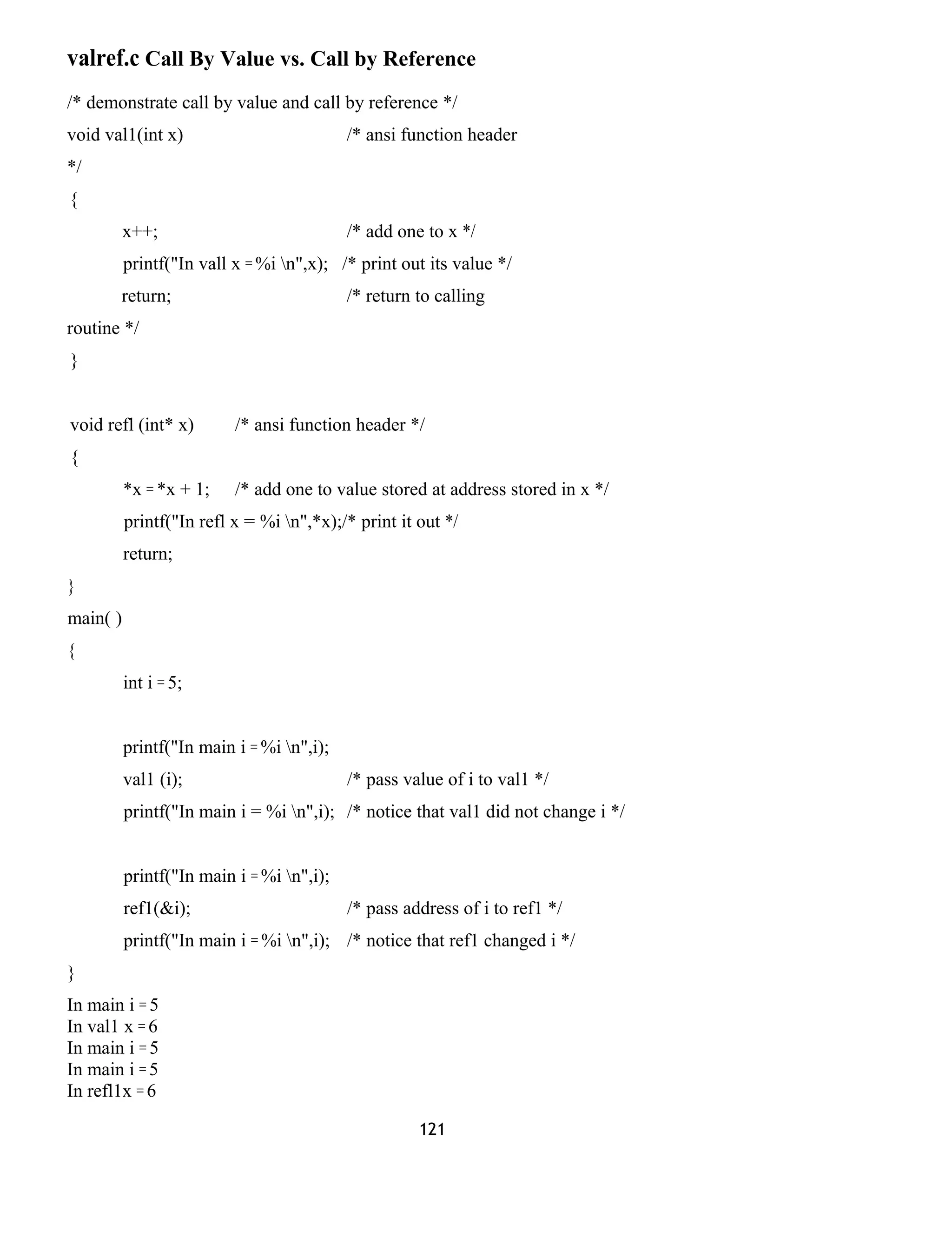 valref.c Call By Value vs. Call by Reference
/* demonstrate call by value and call by reference */
void val1(int x) /* ansi function header
*/
{
x++; /* add one to x */
printf("In vall x = %i n",x); /* print out its value */
return; /* return to calling
routine */
}
void refl (int* x) /* ansi function header */
{
*x = *x + 1; /* add one to value stored at address stored in x */
printf("In refl x = %i n",*x);/* print it out */
return;
}
main( )
{
int i = 5;
printf("In main i = %i n",i);
val1 (i); /* pass value of i to val1 */
printf("In main i = %i n",i); /* notice that val1 did not change i */
printf("In main i = %i n",i);
ref1(&i); /* pass address of i to ref1 */
printf("In main i = %i n",i); /* notice that ref1 changed i */
}
In main i = 5
In val1 x = 6
In main i = 5
In main i = 5
In refl1x = 6
121
 