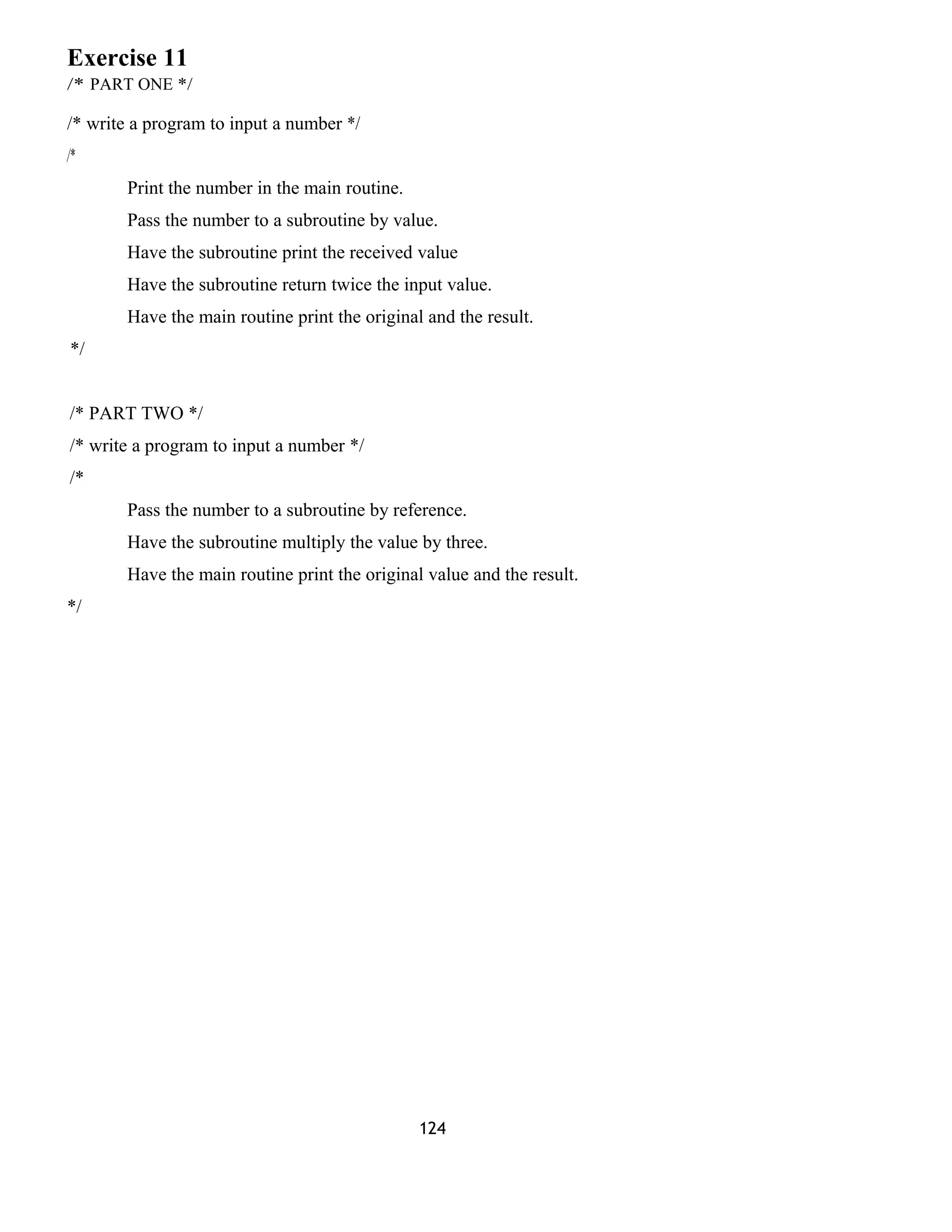 Exercise 11
/* PART ONE */
/* write a program to input a number */
/*
Print the number in the main routine.
Pass the number to a subroutine by value.
Have the subroutine print the received value
Have the subroutine return twice the input value.
Have the main routine print the original and the result.
*/
/* PART TWO */
/* write a program to input a number */
/*
Pass the number to a subroutine by reference.
Have the subroutine multiply the value by three.
Have the main routine print the original value and the result.
*/
124
 