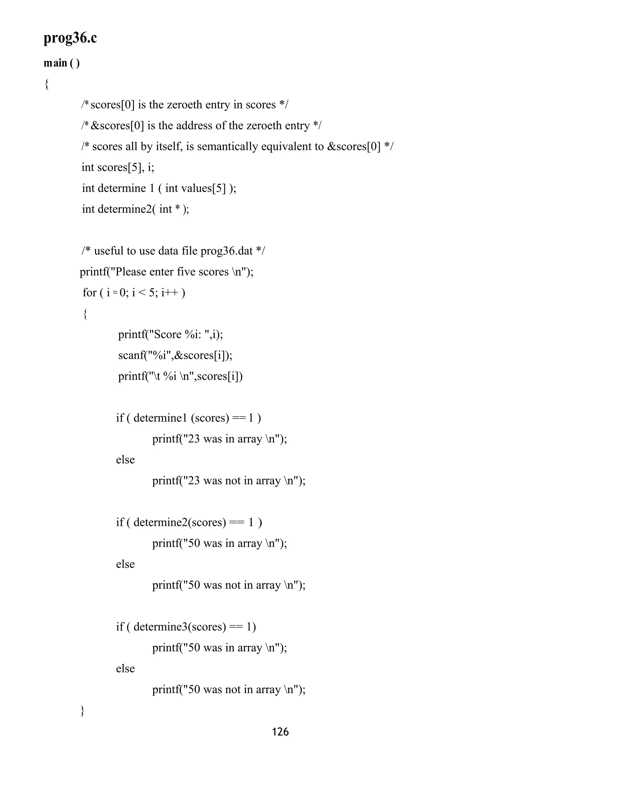 prog36.c
main ( )
{
/* scores[0] is the zeroeth entry in scores */
/* &scores[0] is the address of the zeroeth entry */
/* scores all by itself, is semantically equivalent to &scores[0] */
int scores[5], i;
int determine 1 ( int values[5] );
int determine2( int * );
/* useful to use data file prog36.dat */
printf("Please enter five scores n");
for ( i = 0; i < 5; i++ )
{
printf("Score %i: ",i);
scanf("%i",&scores[i]);
printf(''t %i n",scores[i])
if ( determine1 (scores) == 1 )
printf("23 was in array n");
else
printf("23 was not in array n");
if ( determine2(scores) == 1 )
printf("50 was in array n");
else
printf("50 was not in array n");
if ( determine3(scores) == 1)
printf("50 was in array n");
else
printf("50 was not in array n");
}
126
 