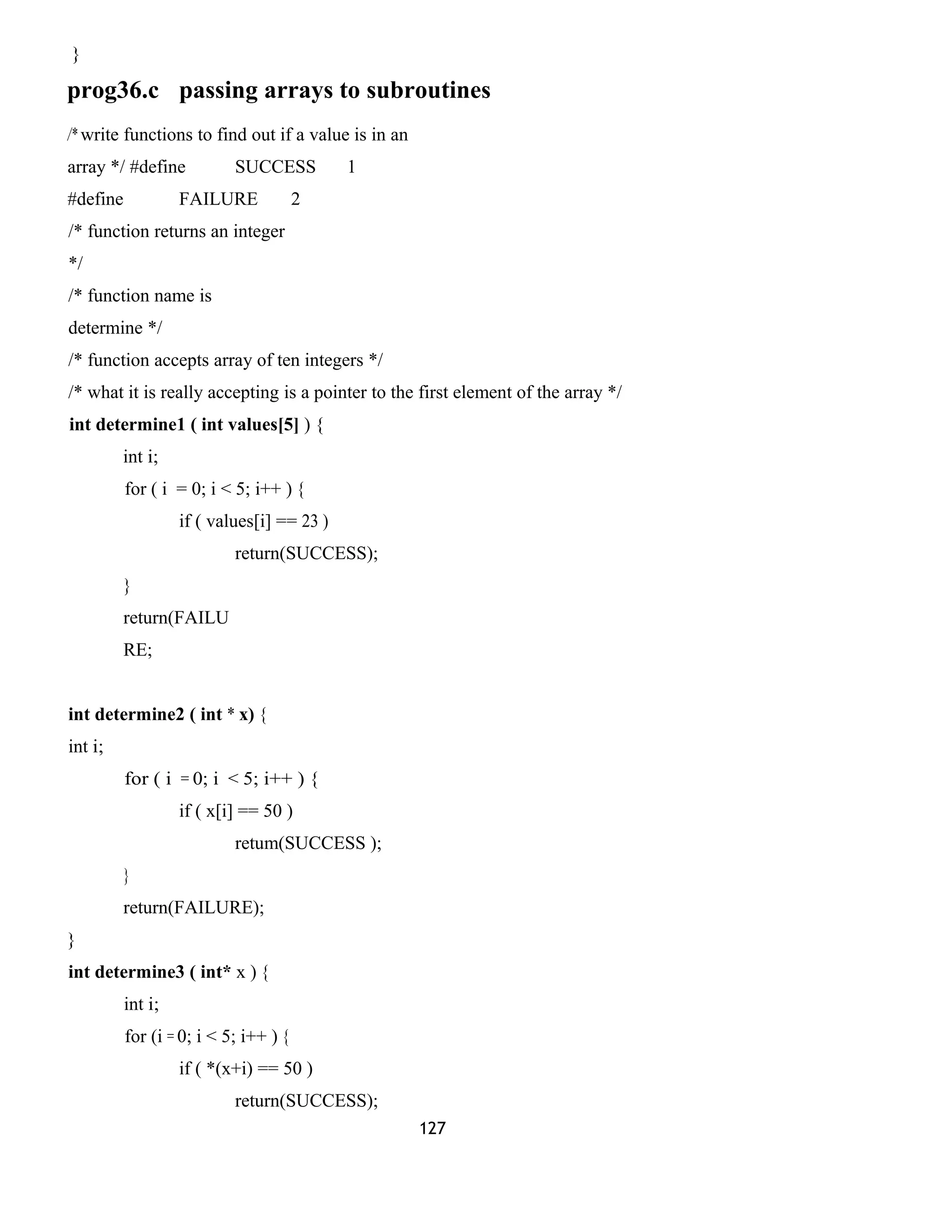 }
prog36.c passing arrays to subroutines
/* write functions to find out if a value is in an
array */ #define SUCCESS 1
#define FAILURE 2
/* function returns an integer
*/
/* function name is
determine */
/* function accepts array of ten integers */
/* what it is really accepting is a pointer to the first element of the array */
int determine1 ( int values[5] ) {
int i;
for ( i = 0; i < 5; i++ ) {
if ( values[i] == 23 )
return(SUCCESS);
}
return(FAILU
RE;
int determine2 ( int * x) {
int i;
for ( i = 0; i < 5; i++ ) {
if ( x[i] == 50 )
retum(SUCCESS );
}
return(FAILURE);
}
int determine3 ( int* x ) {
int i;
for (i = 0; i < 5; i++ ) {
if ( *(x+i) == 50 )
return(SUCCESS);
127
 