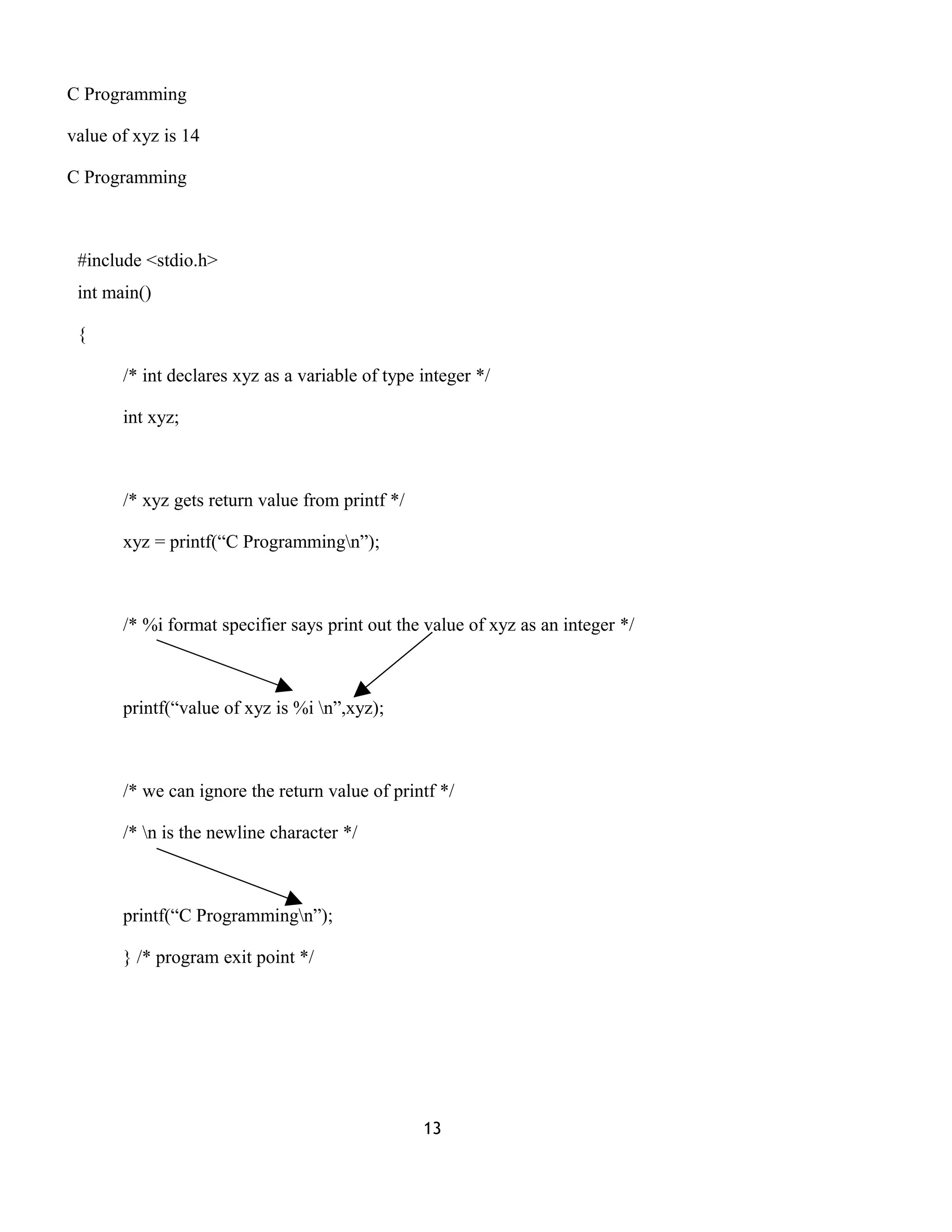 C Programming
value of xyz is 14
C Programming
#include <stdio.h>
int main()
{
/* int declares xyz as a variable of type integer */
int xyz;
/* xyz gets return value from printf */
xyz = printf(“C Programmingn”);
/* %i format specifier says print out the value of xyz as an integer */
printf(“value of xyz is %i n”,xyz);
/* we can ignore the return value of printf */
/* n is the newline character */
printf(“C Programmingn”);
} /* program exit point */
13
 