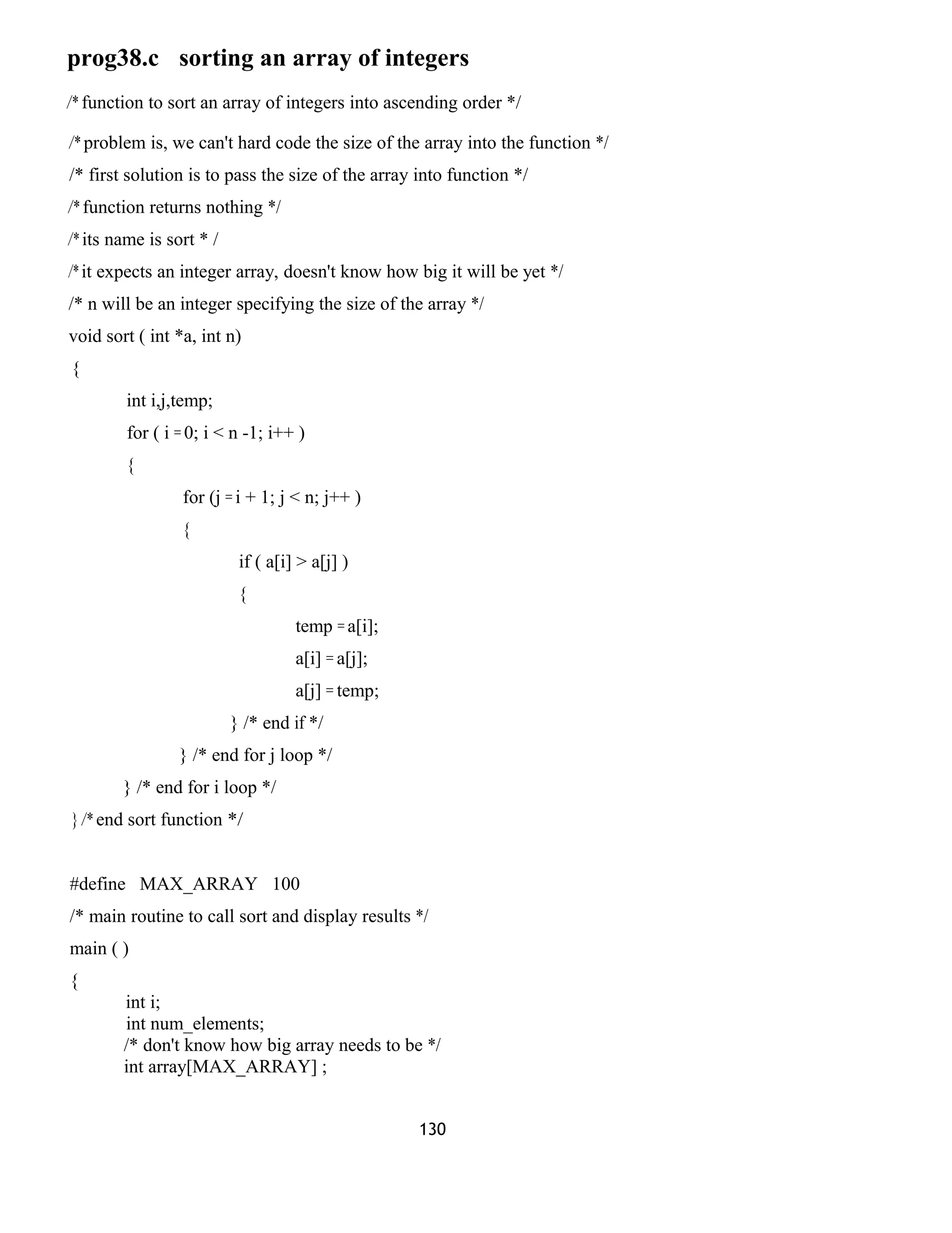prog38.c sorting an array of integers
/* function to sort an array of integers into ascending order */
/* problem is, we can't hard code the size of the array into the function */
/* first solution is to pass the size of the array into function */
/* function returns nothing */
/* its name is sort * /
/* it expects an integer array, doesn't know how big it will be yet */
/* n will be an integer specifying the size of the array */
void sort ( int *a, int n)
{
int i,j,temp;
for ( i = 0; i < n -1; i++ )
{
for (j = i + 1; j < n; j++ )
{
if ( a[i] > a[j] )
{
temp = a[i];
a[i] = a[j];
a[j] = temp;
} /* end if */
} /* end for j loop */
} /* end for i loop */
} /* end sort function */
#define MAX_ARRAY 100
/* main routine to call sort and display results */
main ( )
{
int i;
int num_elements;
/* don't know how big array needs to be */
int array[MAX_ARRAY] ;
130
 