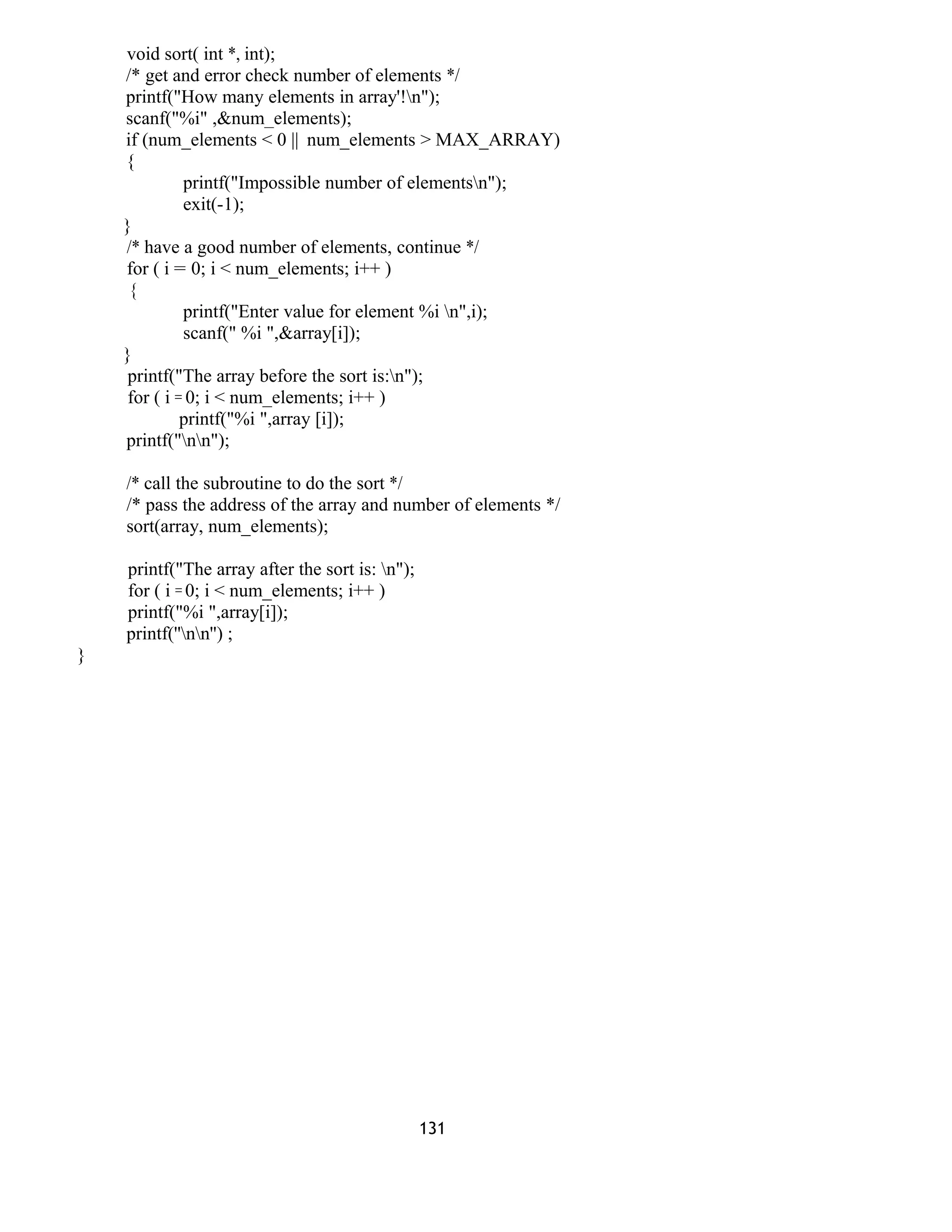 void sort( int *, int);
/* get and error check number of elements */
printf("How many elements in array'!n");
scanf("%i" ,&num_elements);
if (num_elements < 0 || num_elements > MAX_ARRAY)
{
printf("Impossible number of elementsn");
exit(-1);
}
/* have a good number of elements, continue */
for ( i = 0; i < num_elements; i++ )
{
printf("Enter value for element %i n",i);
scanf(" %i ",&array[i]);
}
printf("The array before the sort is:n");
for ( i = 0; i < num_elements; i++ )
printf("%i ",array [i]);
printf("nn");
/* call the subroutine to do the sort */
/* pass the address of the array and number of elements */
sort(array, num_elements);
printf("The array after the sort is: n");
for ( i = 0; i < num_elements; i++ )
printf("%i ",array[i]);
printf(''nn'') ;
}
131
 
