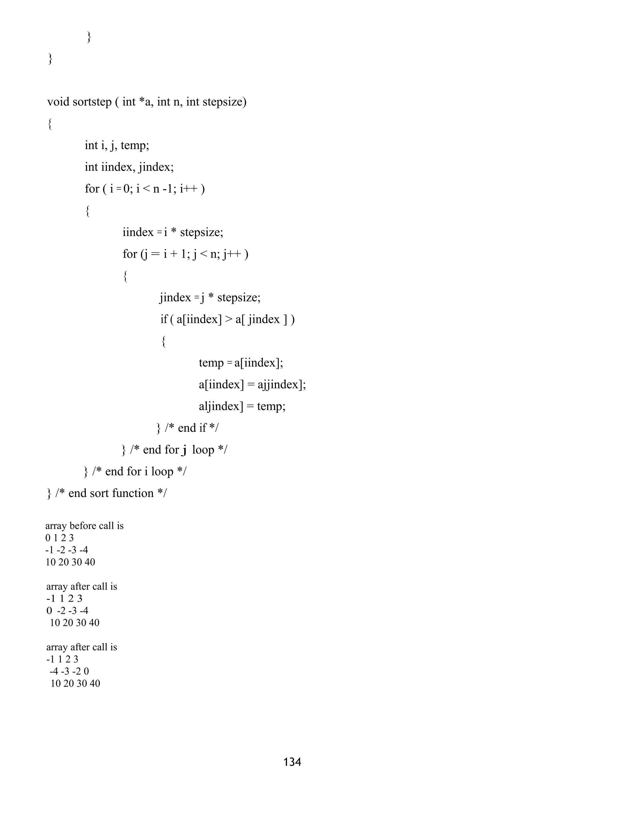 }
}
void sortstep ( int *a, int n, int stepsize)
{
int i, j, temp;
int iindex, jindex;
for ( i = 0; i < n -1; i++ )
{
iindex = i * stepsize;
for (j = i + 1; j < n; j++ )
{
jindex = j * stepsize;
if ( a[iindex] > a[ jindex ] )
{
temp = a[iindex];
a[iindex] = ajjindex];
aljindex] = temp;
} /* end if */
} /* end for j loop */
} /* end for i loop */
} /* end sort function */
array before call is
0 1 2 3
-1 -2 -3 -4
10 20 30 40
array after call is
-1 1 2 3
0 -2 -3 -4
10 20 30 40
array after call is
-1 1 2 3
-4 -3 -2 0
10 20 30 40
134
 