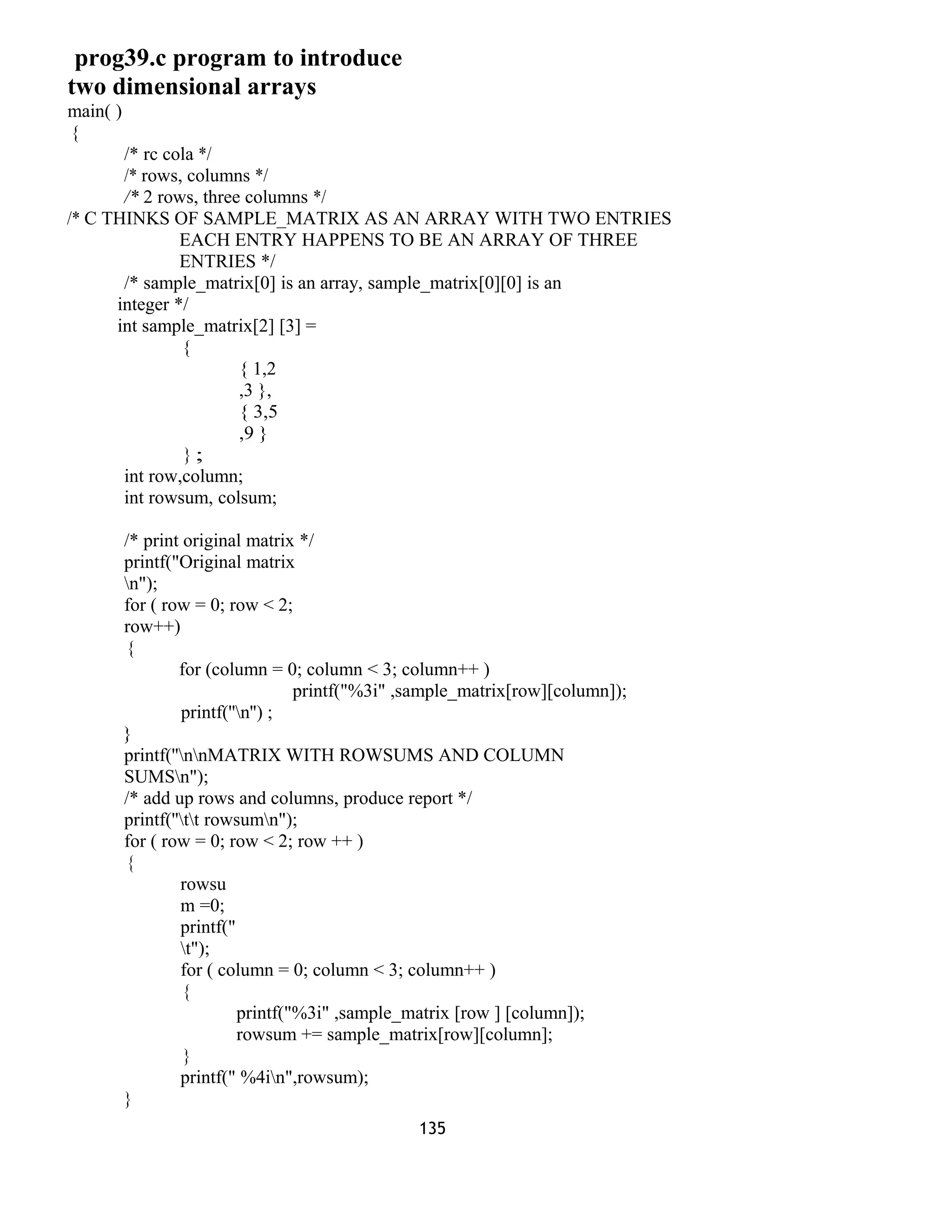 prog39.c program to introduce
two dimensional arrays
main( )
{
/* rc cola */
/* rows, columns */
/* 2 rows, three columns */
/* C THINKS OF SAMPLE_MATRIX AS AN ARRAY WITH TWO ENTRIES
EACH ENTRY HAPPENS TO BE AN ARRAY OF THREE
ENTRIES */
/* sample_matrix[0] is an array, sample_matrix[0][0] is an
integer */
int sample_matrix[2] [3] =
{
{ 1,2
,3 },
{ 3,5
,9 }
} ;
int row,column;
int rowsum, colsum;
/* print original matrix */
printf("Original matrix
n");
for ( row = 0; row < 2;
row++)
{
for (column = 0; column < 3; column++ )
printf("%3i" ,sample_matrix[row][column]);
printf(''n'') ;
}
printf(''nnMATRIX WITH ROWSUMS AND COLUMN
SUMSn");
/* add up rows and columns, produce report */
printf(''tt rowsumn");
for ( row = 0; row < 2; row ++ )
{
rowsu
m =0;
printf("
t");
for ( column = 0; column < 3; column++ )
{
printf("%3i" ,sample_matrix [row ] [column]);
rowsum += sample_matrix[row][column];
}
printf(" %4in",rowsum);
}
135
 