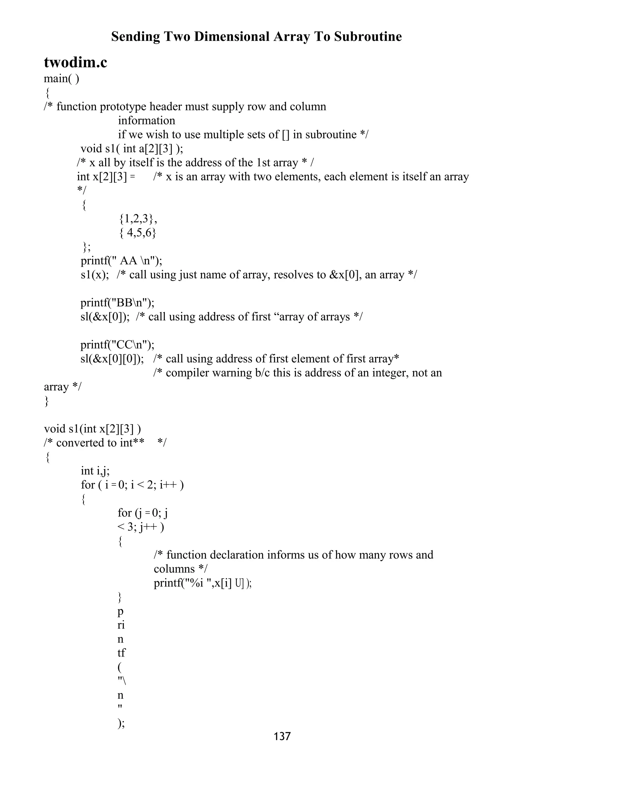 Sending Two Dimensional Array To Subroutine
twodim.c
main( )
{
/* function prototype header must supply row and column
information
if we wish to use multiple sets of [] in subroutine */
void s1( int a[2][3] );
/* x all by itself is the address of the 1st array * /
int x[2][3] = /* x is an array with two elements, each element is itself an array
*/
{
{1,2,3},
{ 4,5,6}
};
printf(" AA n");
s1(x); /* call using just name of array, resolves to &x[0], an array */
printf("BBn");
sl(&x[0]); /* call using address of first “array of arrays */
printf("CCn");
sl(&x[0][0]); /* call using address of first element of first array*
/* compiler warning b/c this is address of an integer, not an
array */
}
void s1(int x[2][3] )
/* converted to int** */
{
int i,j;
for ( i = 0; i < 2; i++ )
{
for (j = 0; j
< 3; j++ )
{
/* function declaration informs us of how many rows and
columns */
printf("%i ",x[i] U] );
}
p
ri
n
tf
(
"
n
"
);
137
 