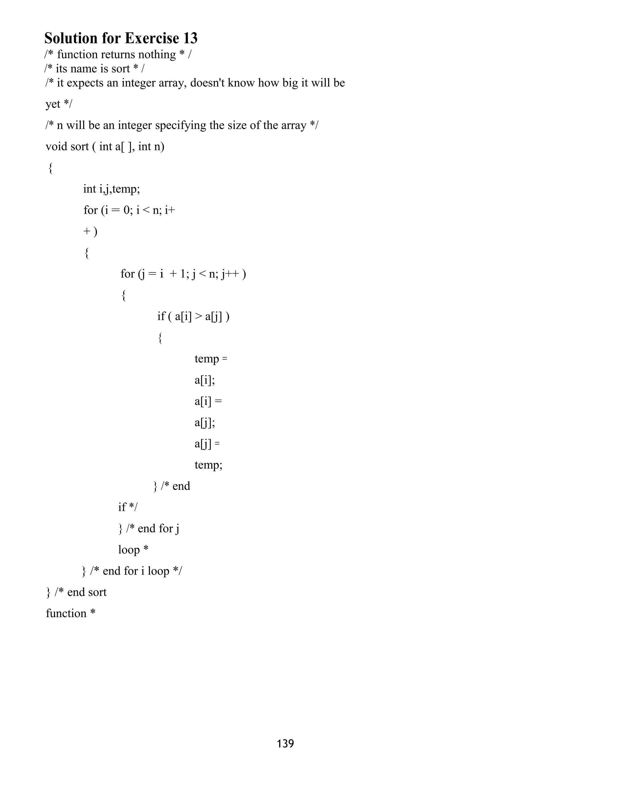 Solution for Exercise 13
/* function returns nothing * /
/* its name is sort * /
/* it expects an integer array, doesn't know how big it will be
yet */
/* n will be an integer specifying the size of the array */
void sort ( int a[ ], int n)
{
int i,j,temp;
for (i = 0; i < n; i+
+ )
{
for (j = i + 1; j < n; j++ )
{
if ( a[i] > a[j] )
{
temp =
a[i];
a[i] =
a[j];
a[j] =
temp;
} /* end
if */
} /* end for j
loop *
} /* end for i loop */
} /* end sort
function *
139
 