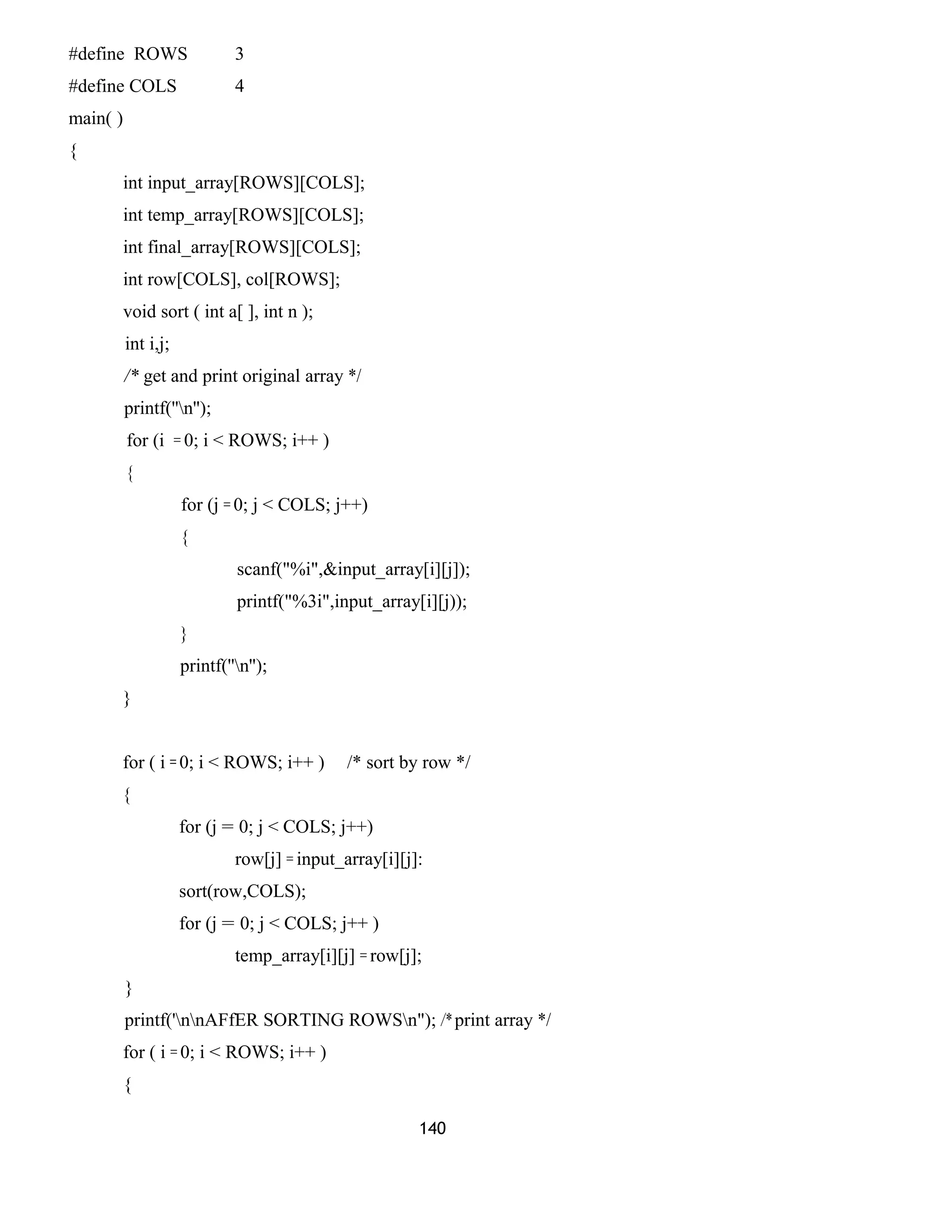 #define ROWS 3
#define COLS 4
main( )
{
int input_array[ROWS][COLS];
int temp_array[ROWS][COLS];
int final_array[ROWS][COLS];
int row[COLS], col[ROWS];
void sort ( int a[ ], int n );
int i,j;
/* get and print original array */
printf(''n'');
for (i = 0; i < ROWS; i++ )
{
for (j = 0; j < COLS; j++)
{
scanf("%i",&input_array[i][j]);
printf("%3i",input_array[i][j));
}
printf(''n'');
}
for ( i = 0; i < ROWS; i++ ) /* sort by row */
{
for (j = 0; j < COLS; j++)
row[j] = input_array[i][j]:
sort(row,COLS);
for (j = 0; j < COLS; j++ )
temp_array[i][j] = row[j];
}
printf('nnAFfER SORTING ROWSn"); /* print array */
for ( i = 0; i < ROWS; i++ )
{
140
 