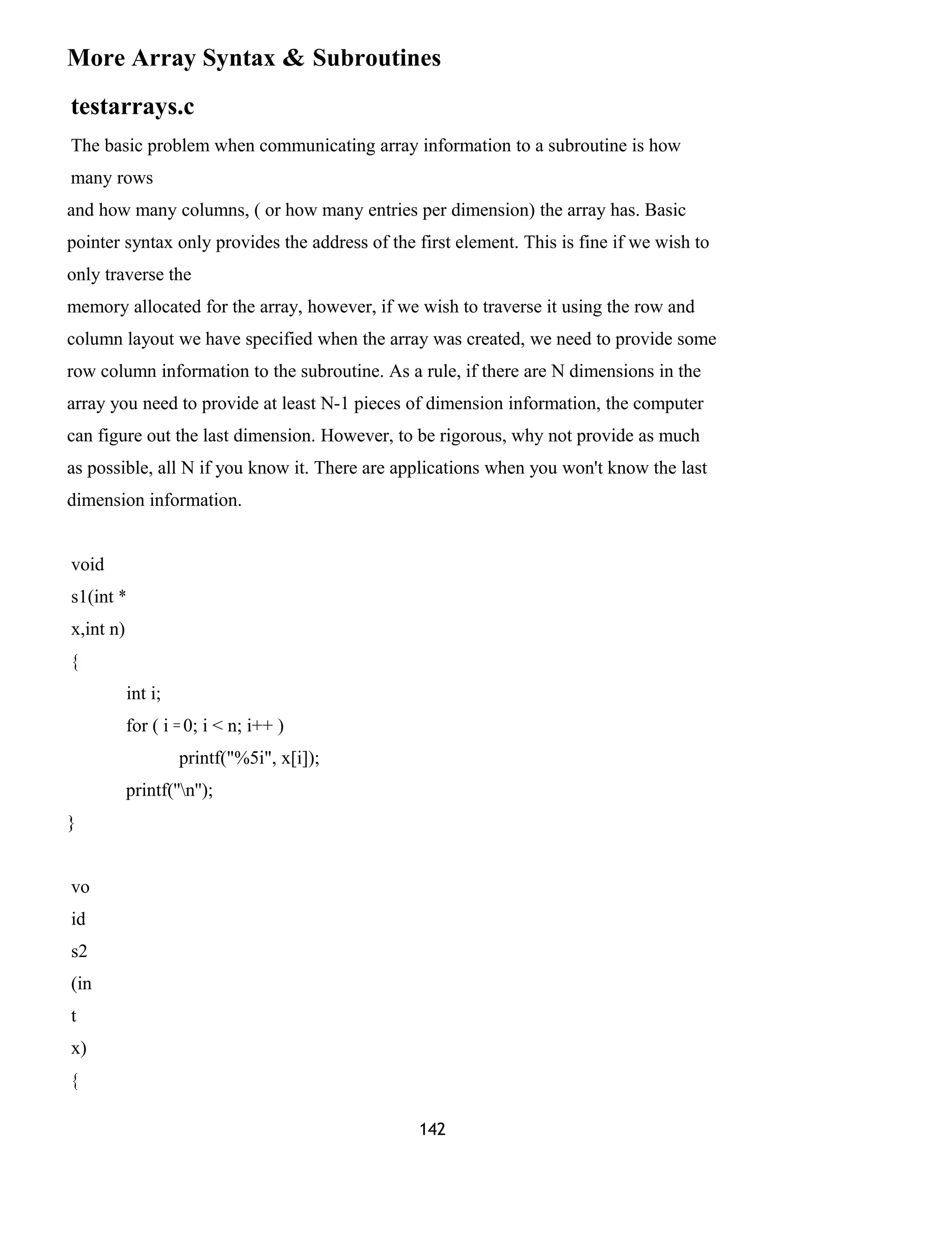 More Array Syntax & Subroutines
testarrays.c
The basic problem when communicating array information to a subroutine is how
many rows
and how many columns, ( or how many entries per dimension) the array has. Basic
pointer syntax only provides the address of the first element. This is fine if we wish to
only traverse the
memory allocated for the array, however, if we wish to traverse it using the row and
column layout we have specified when the array was created, we need to provide some
row column information to the subroutine. As a rule, if there are N dimensions in the
array you need to provide at least N-1 pieces of dimension information, the computer
can figure out the last dimension. However, to be rigorous, why not provide as much
as possible, all N if you know it. There are applications when you won't know the last
dimension information.
void
s1(int *
x,int n)
{
int i;
for ( i = 0; i < n; i++ )
printf("%5i", x[i]);
printf(''n'');
}
vo
id
s2
(in
t
x)
{
142
 