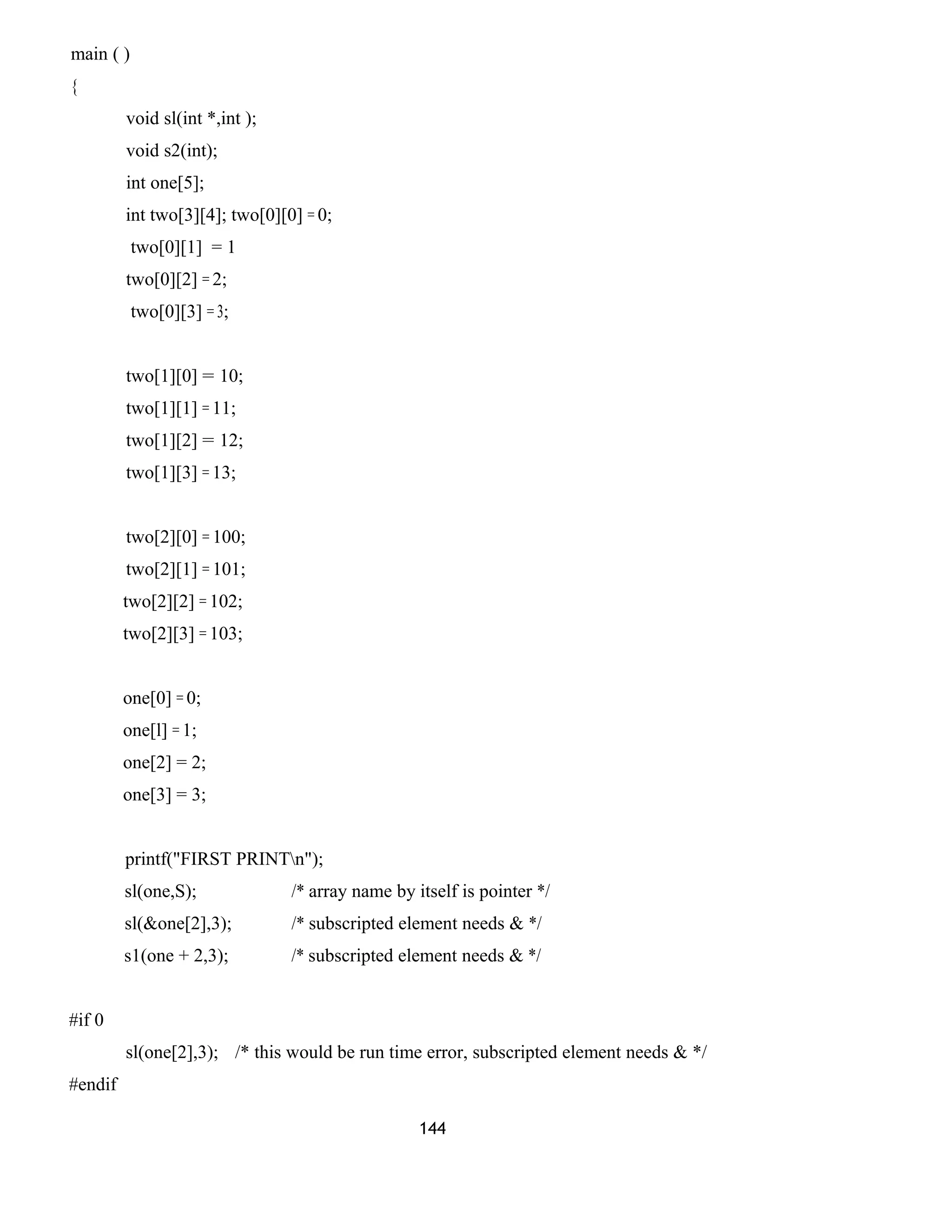 main ( )
{
void sl(int *,int );
void s2(int);
int one[5];
int two[3][4]; two[0][0] = 0;
two[0][1] = 1
two[0][2] = 2;
two[0][3] = 3;
two[1][0] = 10;
two[1][1] = 11;
two[1][2] = 12;
two[1][3] = 13;
two[2][0] = 100;
two[2][1] = 101;
two[2][2] = 102;
two[2][3] = 103;
one[0] = 0;
one[l] = 1;
one[2] = 2;
one[3] = 3;
printf("FIRST PRINTn");
sl(one,S); /* array name by itself is pointer */
sl(&one[2],3); /* subscripted element needs & */
s1(one + 2,3); /* subscripted element needs & */
#if 0
sl(one[2],3); /* this would be run time error, subscripted element needs & */
#endif
144
 
