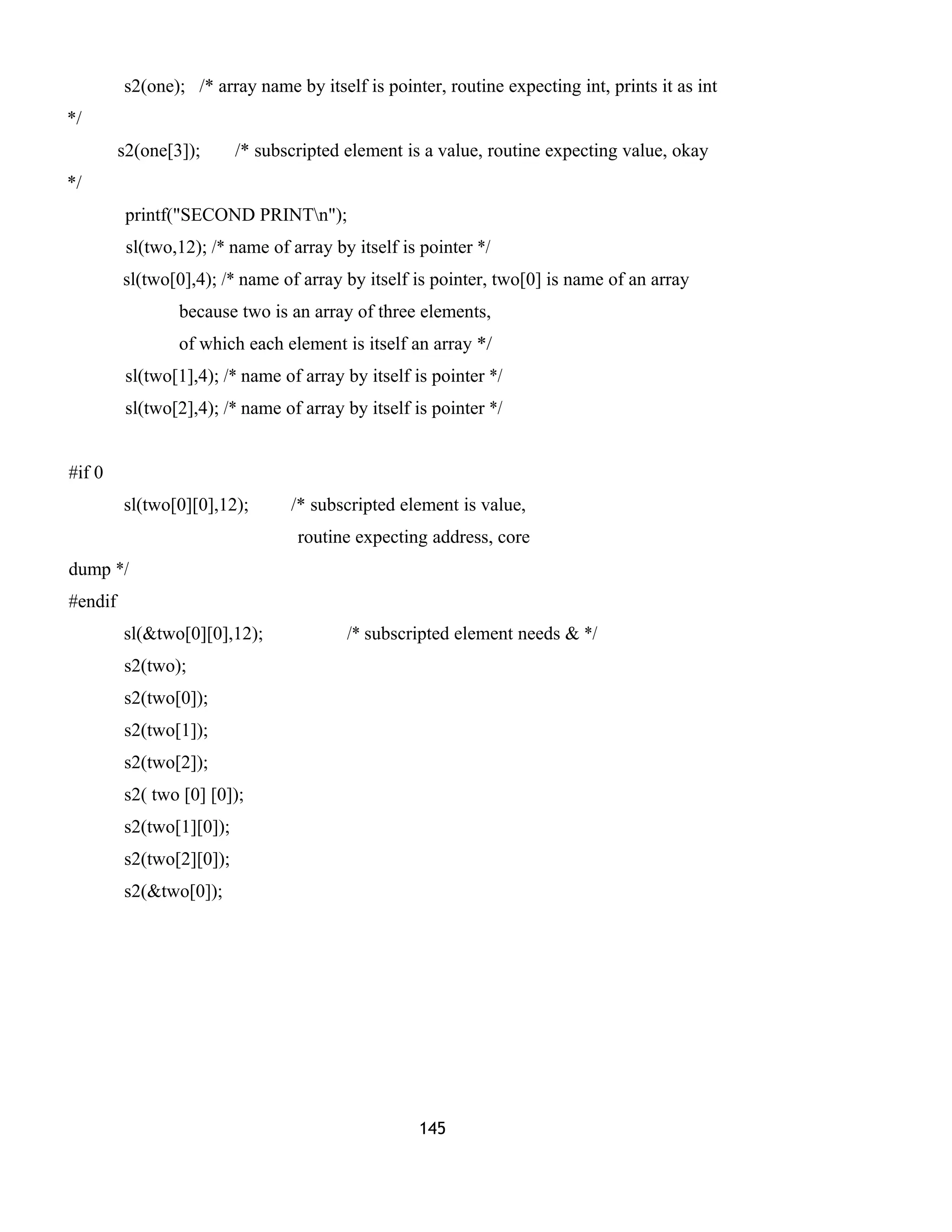 s2(one); /* array name by itself is pointer, routine expecting int, prints it as int
*/
s2(one[3]); /* subscripted element is a value, routine expecting value, okay
*/
printf("SECOND PRINTn");
sl(two,12); /* name of array by itself is pointer */
sl(two[0],4); /* name of array by itself is pointer, two[0] is name of an array
because two is an array of three elements,
of which each element is itself an array */
sl(two[1],4); /* name of array by itself is pointer */
sl(two[2],4); /* name of array by itself is pointer */
#if 0
sl(two[0][0],12); /* subscripted element is value,
routine expecting address, core
dump */
#endif
sl(&two[0][0],12); /* subscripted element needs & */
s2(two);
s2(two[0]);
s2(two[1]);
s2(two[2]);
s2( two [0] [0]);
s2(two[1][0]);
s2(two[2][0]);
s2(&two[0]);
145
 