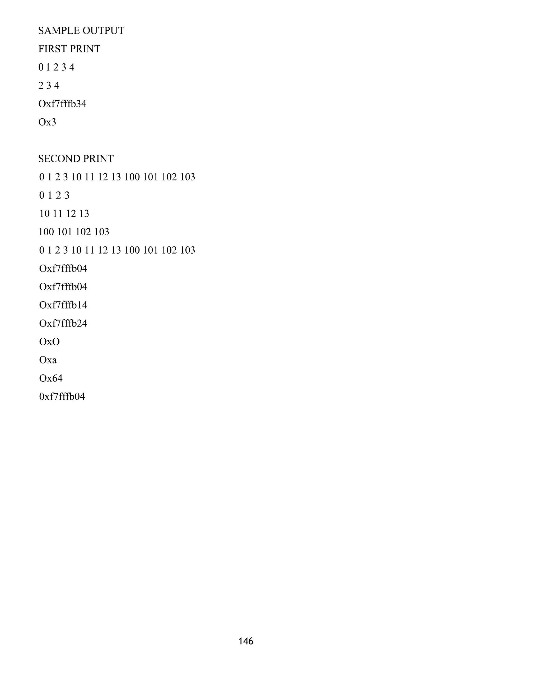 SAMPLE OUTPUT
FIRST PRINT
0 1 2 3 4
2 3 4
Oxf7fffb34
Ox3
SECOND PRINT
0 1 2 3 10 11 12 13 100 101 102 103
0 1 2 3
10 11 12 13
100 101 102 103
0 1 2 3 10 11 12 13 100 101 102 103
Oxf7fffb04
Oxf7fffb04
Oxf7fffb14
Oxf7fffb24
OxO
Oxa
Ox64
0xf7fffb04
146
 