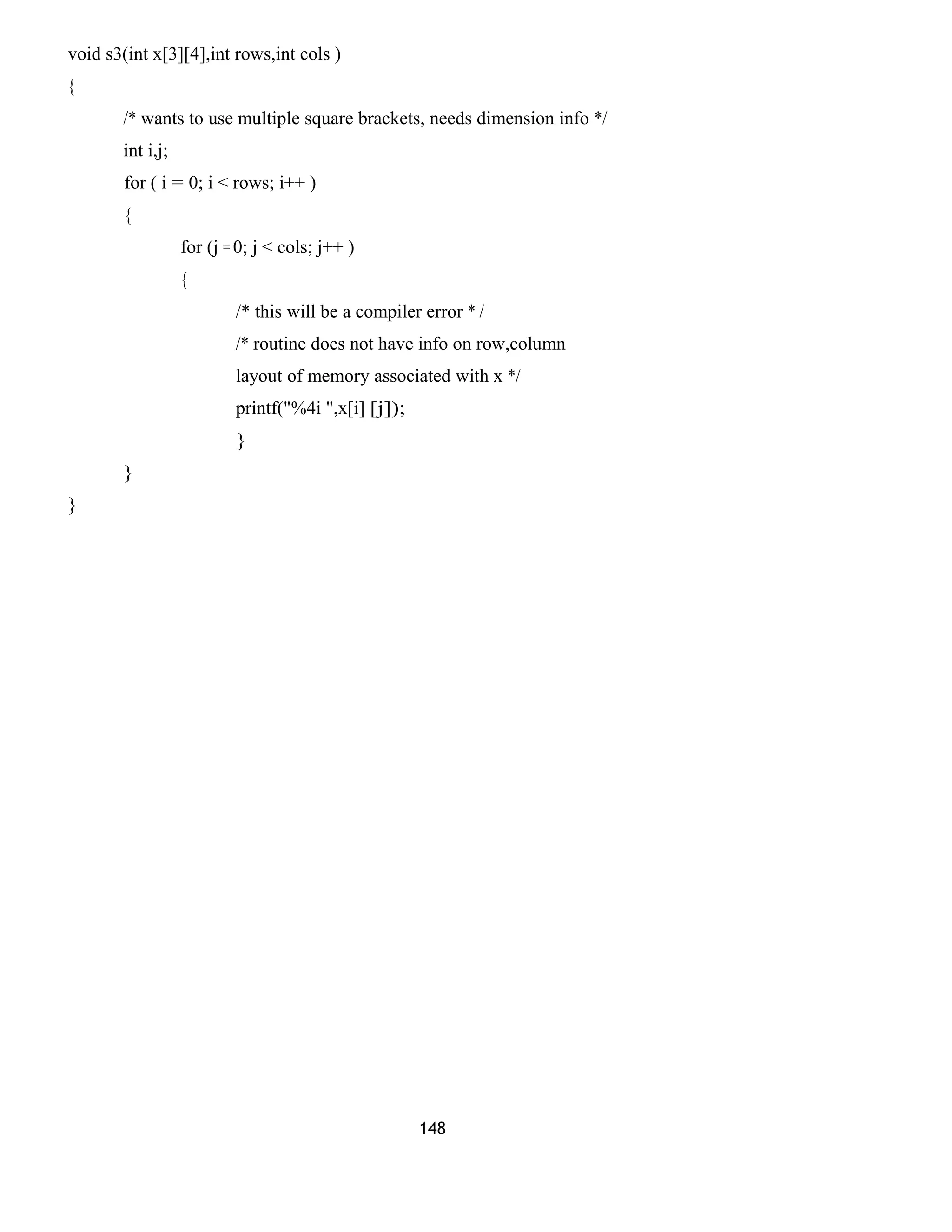 void s3(int x[3][4],int rows,int cols )
{
/* wants to use multiple square brackets, needs dimension info */
int i,j;
for ( i = 0; i < rows; i++ )
{
for (j = 0; j < cols; j++ )
{
/* this will be a compiler error * /
/* routine does not have info on row,column
layout of memory associated with x */
printf("%4i ",x[i] [j]);
}
}
}
148
 