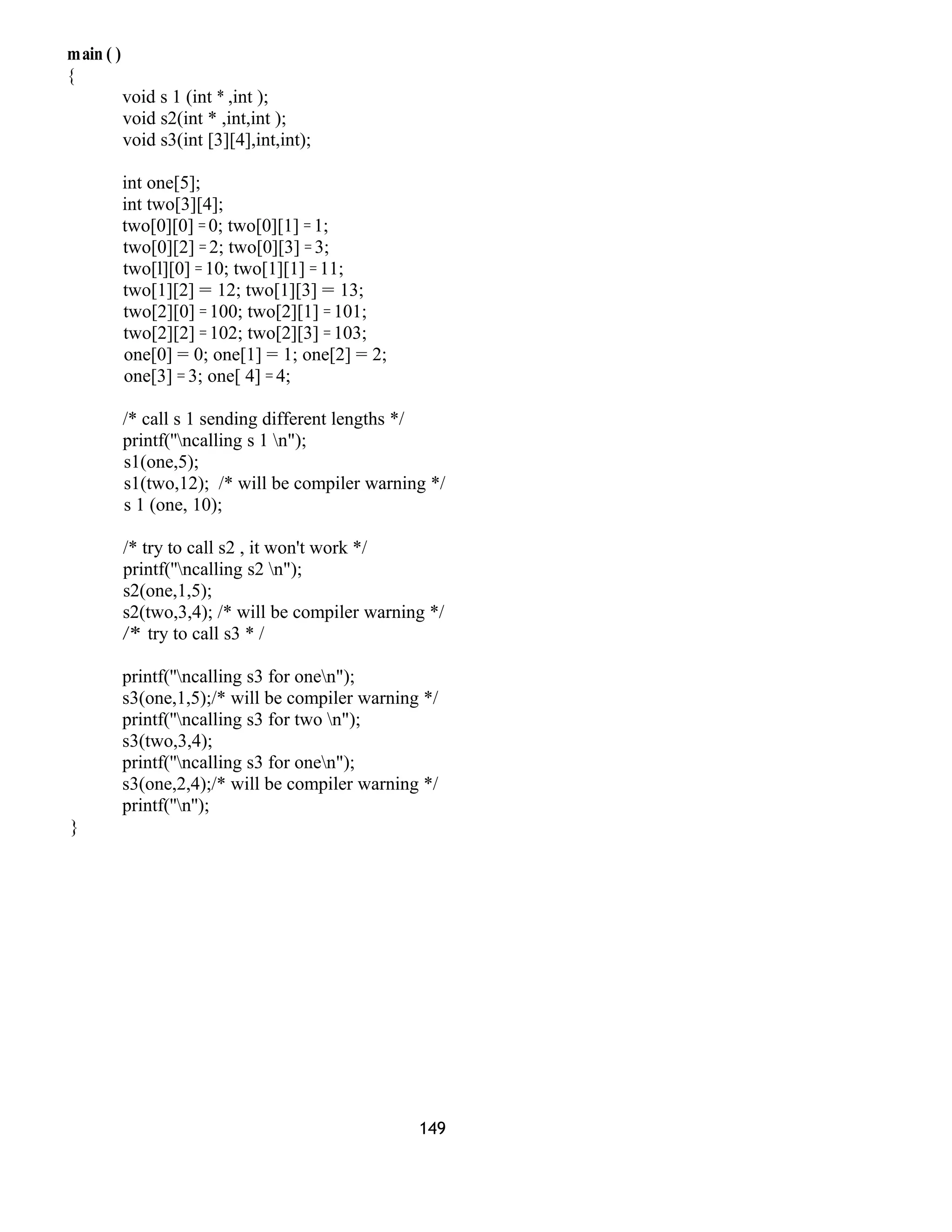 main ( )
{
void s 1 (int * ,int );
void s2(int * ,int,int );
void s3(int [3][4],int,int);
int one[5];
int two[3][4];
two[0][0] = 0; two[0][1] = 1;
two[0][2] = 2; two[0][3] = 3;
two[l][0] = 10; two[1][1] = 11;
two[1][2] = 12; two[1][3] = 13;
two[2][0] = 100; two[2][1] = 101;
two[2][2] = 102; two[2][3] = 103;
one[0] = 0; one[1] = 1; one[2] = 2;
one[3] = 3; one[ 4] = 4;
/* call s 1 sending different lengths */
printf(''ncalling s 1 n");
s1(one,5);
s1(two,12); /* will be compiler warning */
s 1 (one, 10);
/* try to call s2 , it won't work */
printf(''ncalling s2 n");
s2(one,1,5);
s2(two,3,4); /* will be compiler warning */
/* try to call s3 * /
printf(''ncalling s3 for onen");
s3(one,1,5);/* will be compiler warning */
printf(''ncalling s3 for two n");
s3(two,3,4);
printf(''ncalling s3 for onen");
s3(one,2,4);/* will be compiler warning */
printf(''n'');
}
149
 