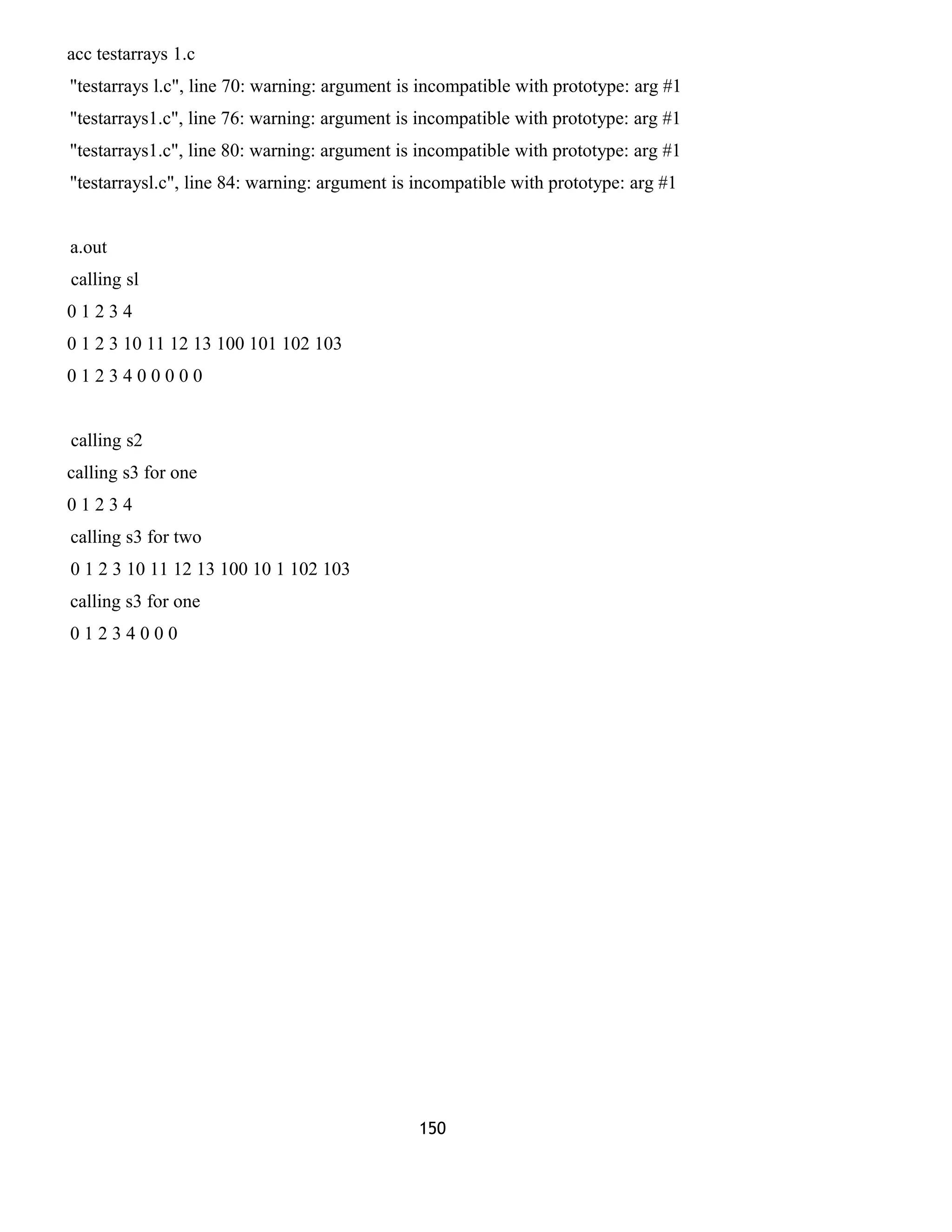 acc testarrays 1.c
"testarrays l.c", line 70: warning: argument is incompatible with prototype: arg #1
"testarrays1.c", line 76: warning: argument is incompatible with prototype: arg #1
"testarrays1.c", line 80: warning: argument is incompatible with prototype: arg #1
"testarraysl.c", line 84: warning: argument is incompatible with prototype: arg #1
a.out
calling sl
0 1 2 3 4
0 1 2 3 10 11 12 13 100 101 102 103
0 1 2 3 4 0 0 0 0 0
calling s2
calling s3 for one
0 1 2 3 4
calling s3 for two
0 1 2 3 10 11 12 13 100 10 1 102 103
calling s3 for one
0 1 2 3 4 0 0 0
150
 