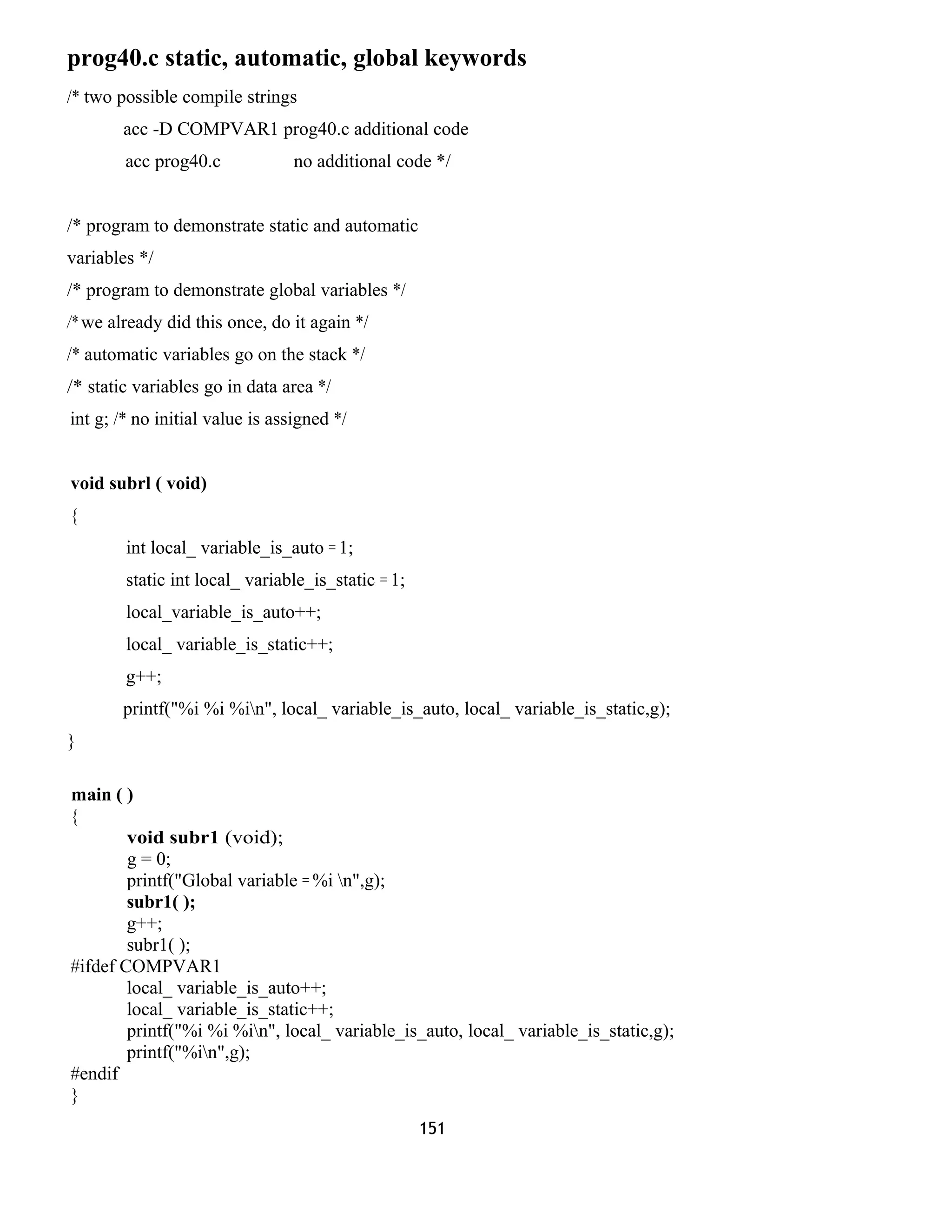 prog40.c static, automatic, global keywords
/* two possible compile strings
acc -D COMPVAR1 prog40.c additional code
acc prog40.c no additional code */
/* program to demonstrate static and automatic
variables */
/* program to demonstrate global variables */
/* we already did this once, do it again */
/* automatic variables go on the stack */
/* static variables go in data area */
int g; /* no initial value is assigned */
void subrl ( void)
{
int local_ variable_is_auto = 1;
static int local_ variable_is_static = 1;
local_variable_is_auto++;
local_ variable_is_static++;
g++;
printf("%i %i %in", local_ variable_is_auto, local_ variable_is_static,g);
}
main ( )
{
void subr1 (void);
g = 0;
printf("Global variable = %i n",g);
subr1( );
g++;
subr1( );
#ifdef COMPVAR1
local_ variable_is_auto++;
local_ variable_is_static++;
printf("%i %i %in", local_ variable_is_auto, local_ variable_is_static,g);
printf("%in",g);
#endif
}
151
 