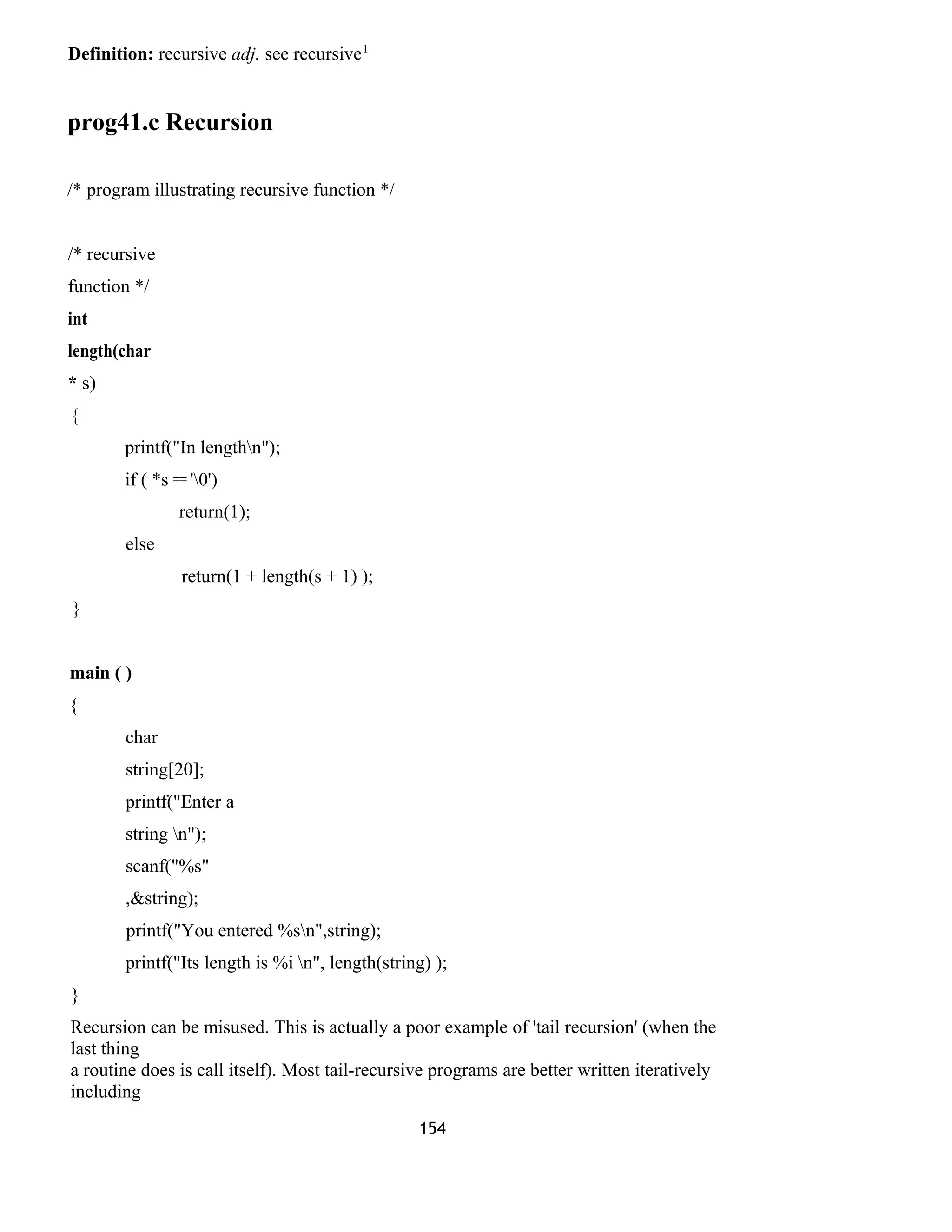 Definition: recursive adj. see recursive1
prog41.c Recursion
/* program illustrating recursive function */
/* recursive
function */
int
length(char
* s)
{
printf("In lengthn");
if ( *s == '0')
return(1);
else
return(1 + length(s + 1) );
}
main ( )
{
char
string[20];
printf("Enter a
string n");
scanf("%s"
,&string);
printf("You entered %sn",string);
printf("Its length is %i n", length(string) );
}
Recursion can be misused. This is actually a poor example of 'tail recursion' (when the
last thing
a routine does is call itself). Most tail-recursive programs are better written iteratively
including
154
 