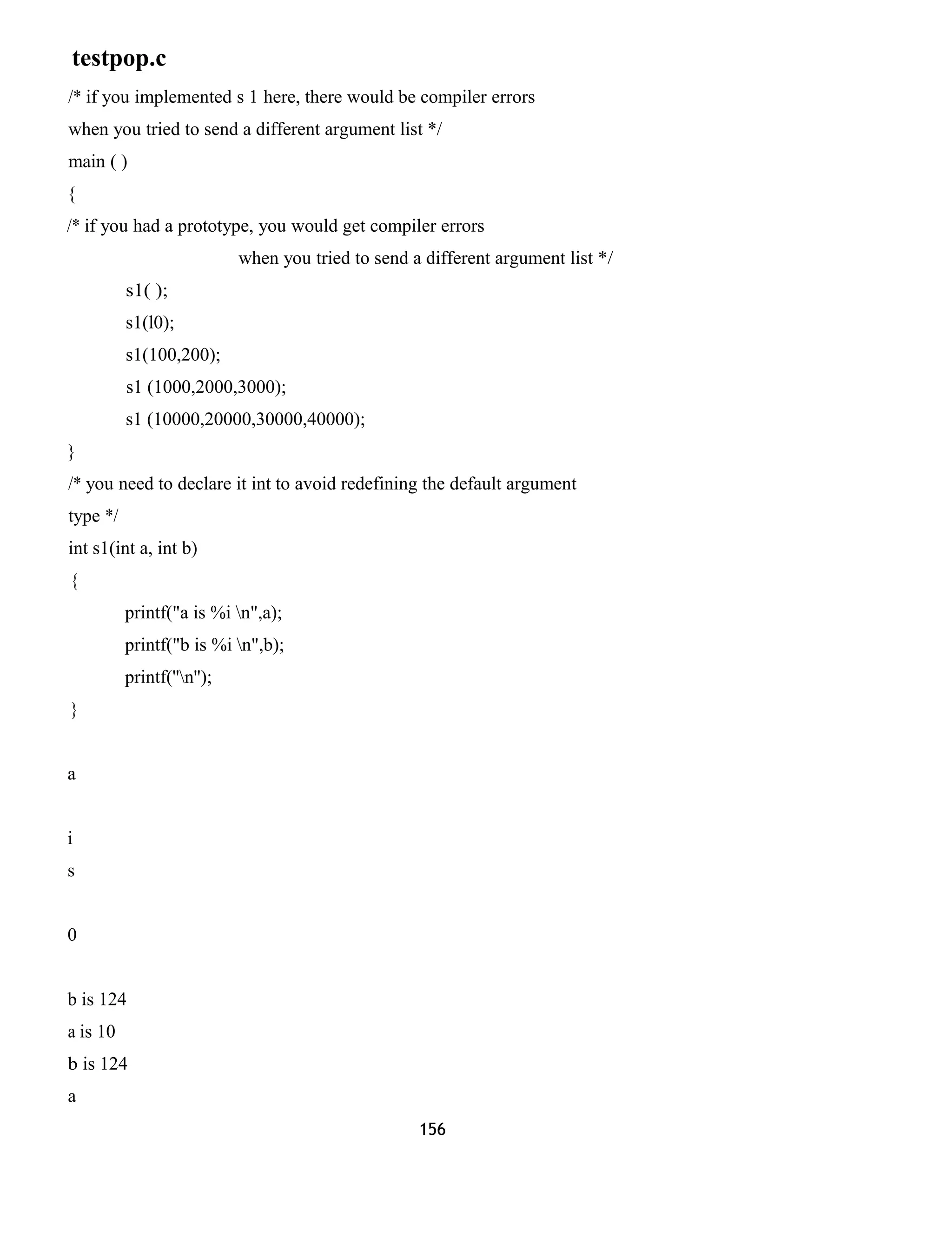 testpop.c
/* if you implemented s 1 here, there would be compiler errors
when you tried to send a different argument list */
main ( )
{
/* if you had a prototype, you would get compiler errors
when you tried to send a different argument list */
s1( );
s1(l0);
s1(100,200);
s1 (1000,2000,3000);
s1 (10000,20000,30000,40000);
}
/* you need to declare it int to avoid redefining the default argument
type */
int s1(int a, int b)
{
printf("a is %i n",a);
printf("b is %i n",b);
printf(''n'');
}
a
i
s
0
b is 124
a is 10
b is 124
a
156
 