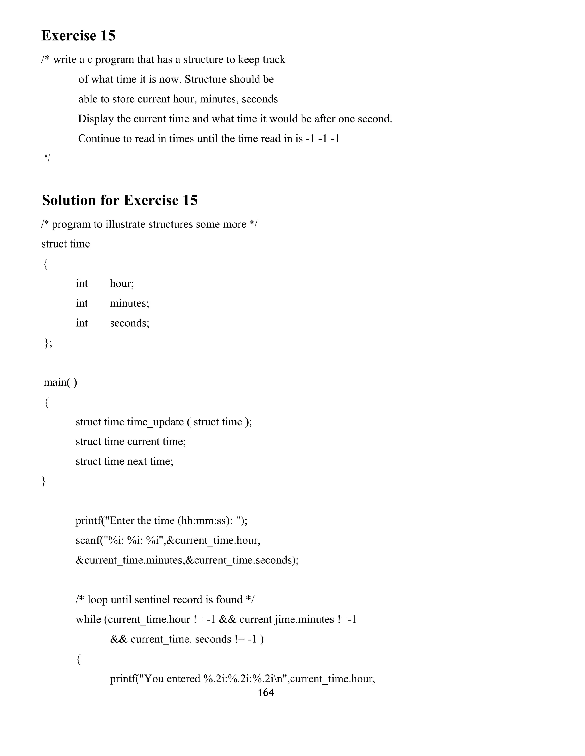 Exercise 15
/* write a c program that has a structure to keep track
of what time it is now. Structure should be
able to store current hour, minutes, seconds
Display the current time and what time it would be after one second.
Continue to read in times until the time read in is -1 -1 -1
*/
Solution for Exercise 15
/* program to illustrate structures some more */
struct time
{
int hour;
int minutes;
int seconds;
};
main( )
{
struct time time_update ( struct time );
struct time current time;
struct time next time;
}
printf("Enter the time (hh:mm:ss): ");
scanf("%i: %i: %i",&current_time.hour,
&current_time.minutes,&current_time.seconds);
/* loop until sentinel record is found */
while (current_time.hour != -1 && current jime.minutes !=-1
&& current_time. seconds != -1 )
{
printf("You entered %.2i:%.2i:%.2in",current_time.hour,
164
 