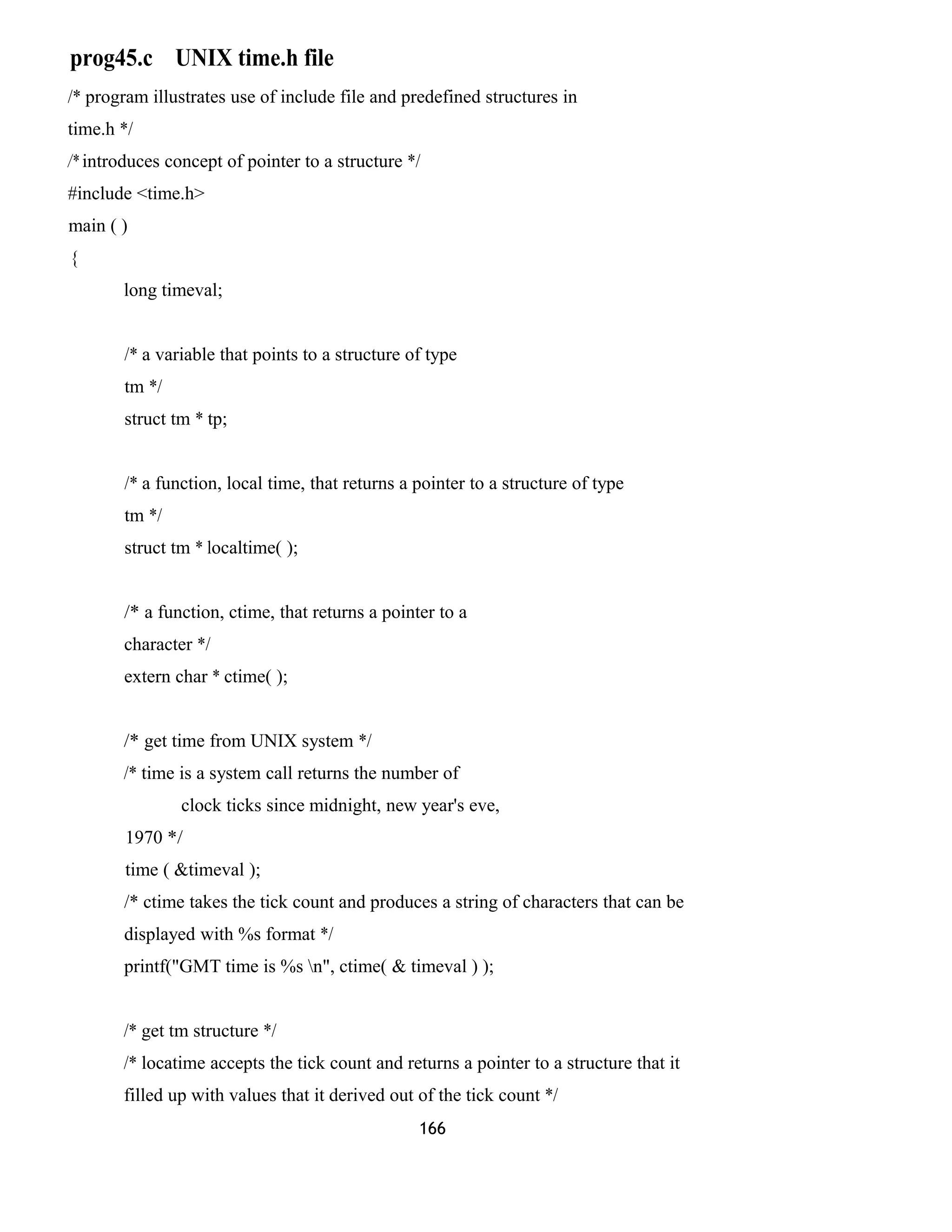 prog45.c UNIX time.h file
/* program illustrates use of include file and predefined structures in
time.h */
/* introduces concept of pointer to a structure */
#include <time.h>
main ( )
{
long timeval;
/* a variable that points to a structure of type
tm */
struct tm * tp;
/* a function, local time, that returns a pointer to a structure of type
tm */
struct tm * localtime( );
/* a function, ctime, that returns a pointer to a
character */
extern char * ctime( );
/* get time from UNIX system */
/* time is a system call returns the number of
clock ticks since midnight, new year's eve,
1970 */
time ( &timeval );
/* ctime takes the tick count and produces a string of characters that can be
displayed with %s format */
printf("GMT time is %s n", ctime( & timeval ) );
/* get tm structure */
/* locatime accepts the tick count and returns a pointer to a structure that it
filled up with values that it derived out of the tick count */
166
 