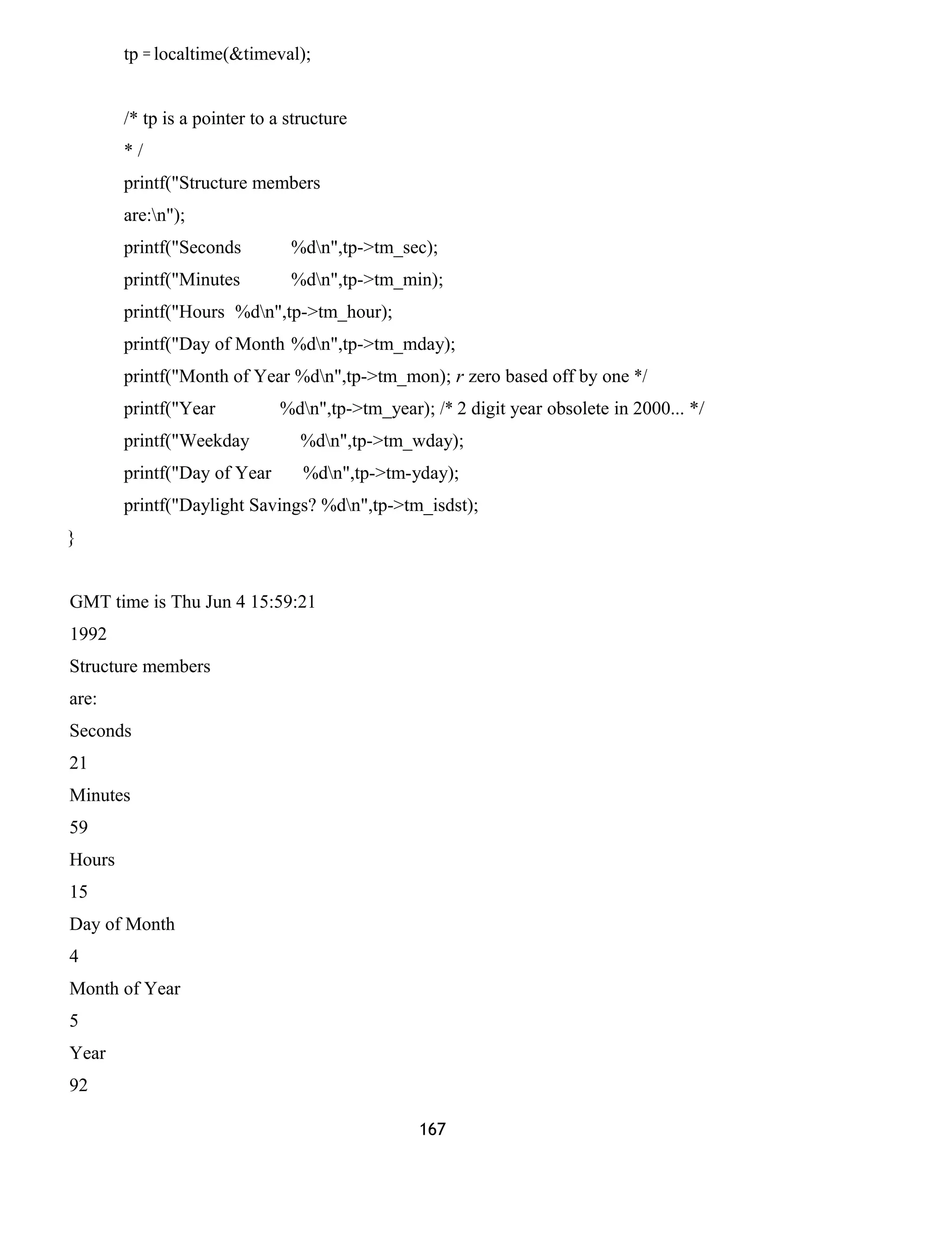 tp = localtime(&timeval);
/* tp is a pointer to a structure
* /
printf("Structure members
are:n");
printf("Seconds %dn",tp->tm_sec);
printf("Minutes %dn",tp->tm_min);
printf("Hours %dn",tp->tm_hour);
printf("Day of Month %dn",tp->tm_mday);
printf("Month of Year %dn",tp->tm_mon); r zero based off by one */
printf("Year %dn",tp->tm_year); /* 2 digit year obsolete in 2000... */
printf("Weekday %dn",tp->tm_wday);
printf("Day of Year %dn",tp->tm-yday);
printf("Daylight Savings? %dn",tp->tm_isdst);
}
GMT time is Thu Jun 4 15:59:21
1992
Structure members
are:
Seconds
21
Minutes
59
Hours
15
Day of Month
4
Month of Year
5
Year
92
167
 