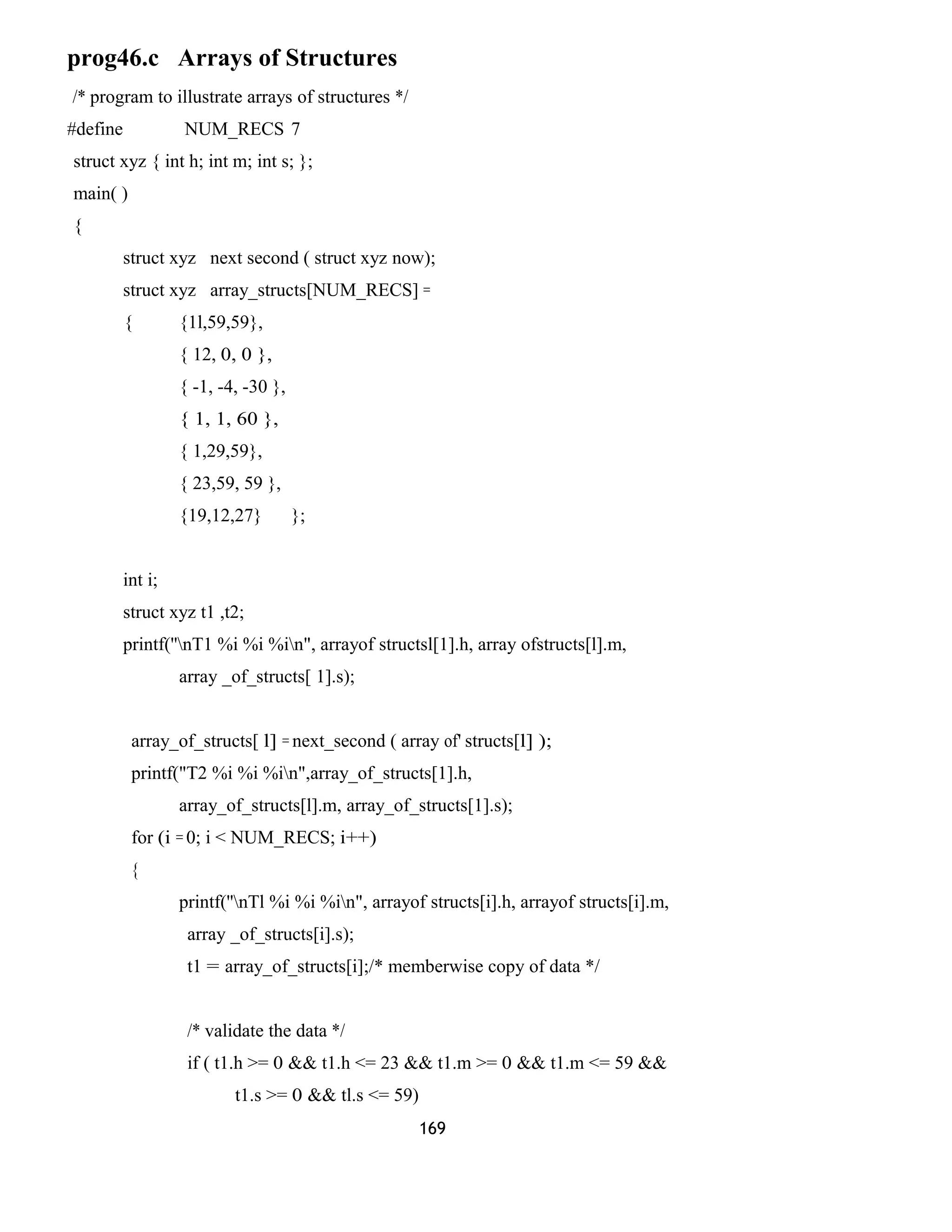 prog46.c Arrays of Structures
/* program to illustrate arrays of structures */
#define NUM_RECS 7
struct xyz { int h; int m; int s; };
main( )
{
struct xyz next second ( struct xyz now);
struct xyz array_structs[NUM_RECS] =
{ {1l,59,59},
{ 12, 0, 0 },
{ -1, -4, -30 },
{ 1, 1, 60 },
{ 1,29,59},
{ 23,59, 59 },
{19,12,27} };
int i;
struct xyz t1 ,t2;
printf(''nT1 %i %i %in", arrayof structsl[1].h, array ofstructs[l].m,
array _of_structs[ 1].s);
array_of_structs[ l] = next_second ( array of' structs[l] );
printf("T2 %i %i %in",array_of_structs[1].h,
array_of_structs[l].m, array_of_structs[1].s);
for (i = 0; i < NUM_RECS; i++)
{
printf(''nTl %i %i %in", arrayof structs[i].h, arrayof structs[i].m,
array _of_structs[i].s);
t1 = array_of_structs[i];/* memberwise copy of data */
/* validate the data */
if ( t1.h >= 0 && t1.h <= 23 && t1.m >= 0 && t1.m <= 59 &&
t1.s >= 0 && tl.s <= 59)
169
 