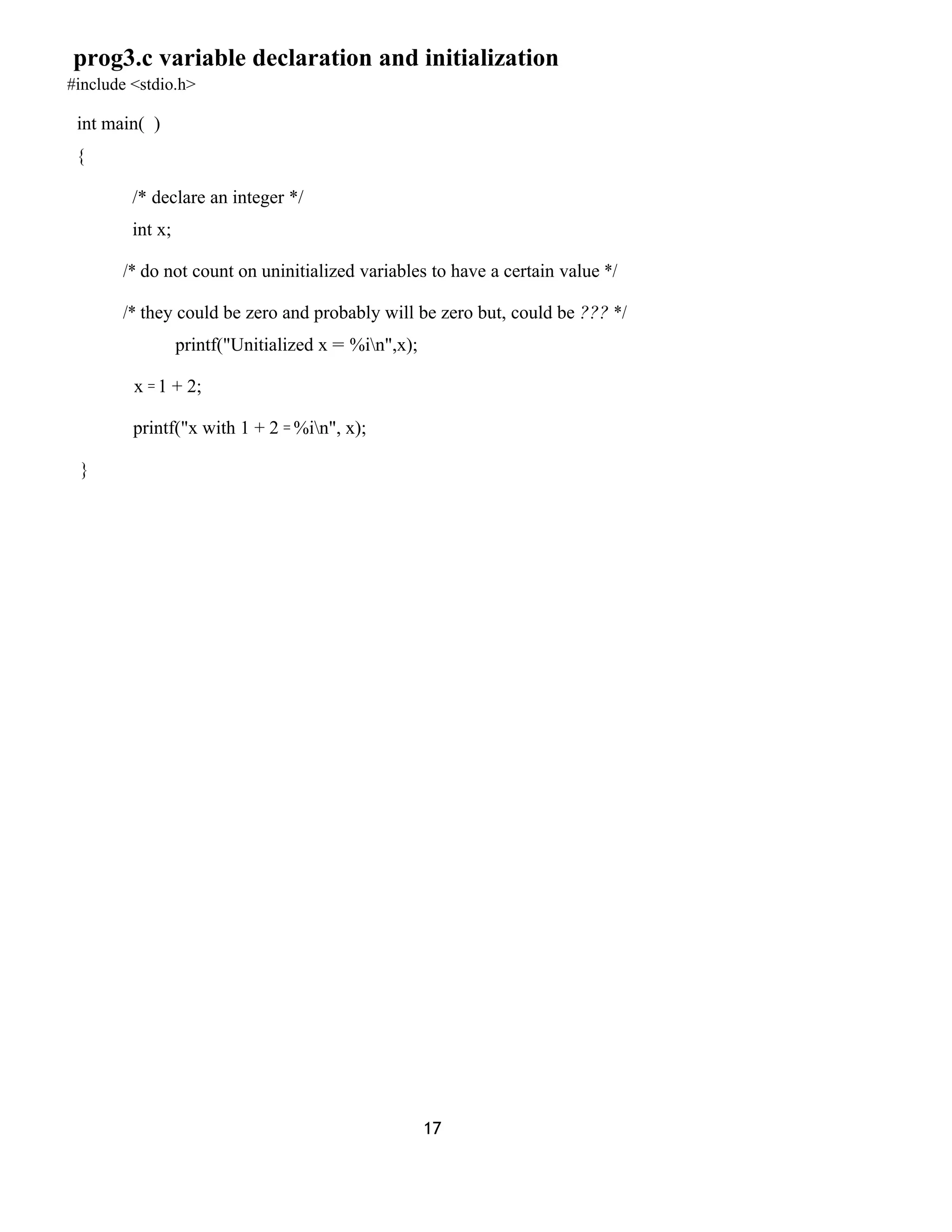 prog3.c variable declaration and initialization
#include <stdio.h>
int main( )
{
/* declare an integer */
int x;
/* do not count on uninitialized variables to have a certain value */
/* they could be zero and probably will be zero but, could be ??? */
printf("Unitialized x = %in",x);
x = 1 + 2;
printf("x with 1 + 2 = %in", x);
}
17
 